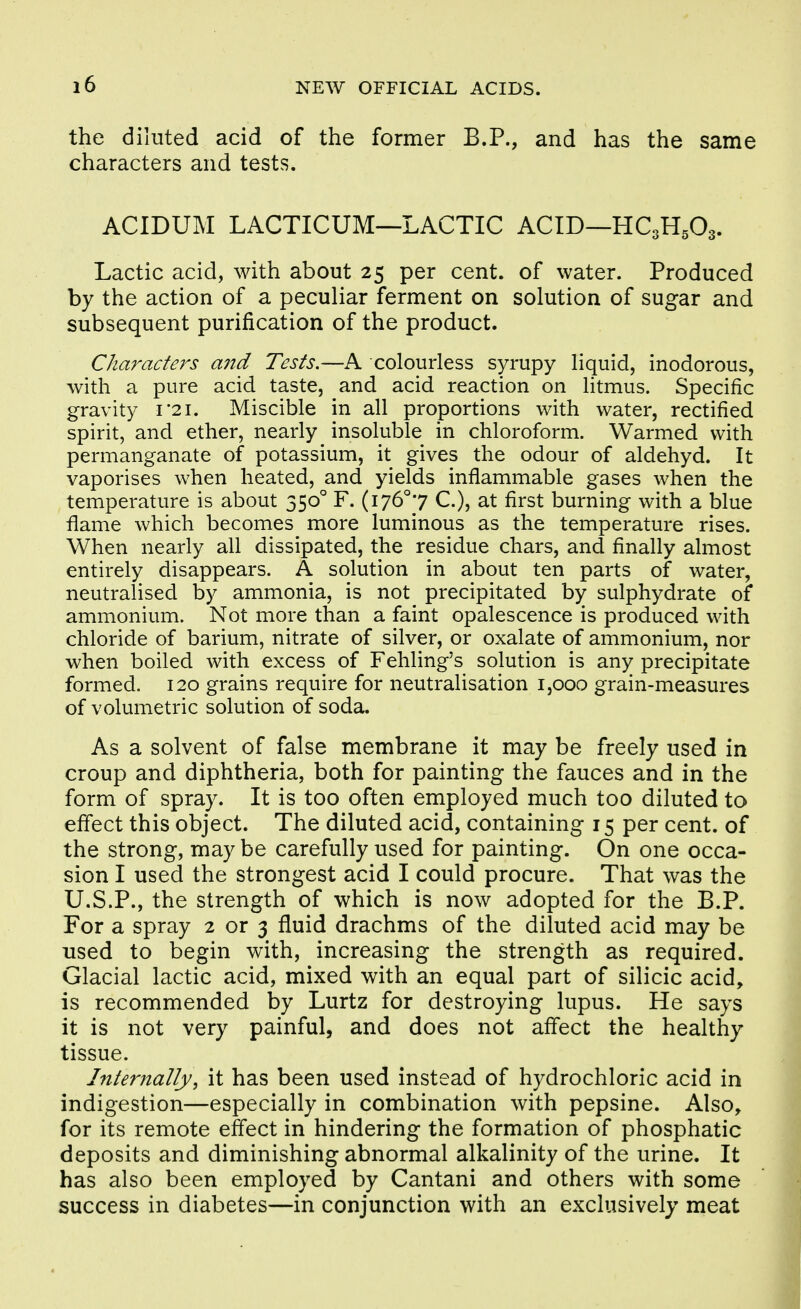 the diluted acid of the former B.P., and has the same characters and tests. ACIDUM LACTICUM—LACTIC ACID—HC3H5O3. Lactic acid, with about 25 per cent, of water. Produced by the action of a peculiar ferment on solution of sugar and subsequent purification of the product. Characters a7td Tests.—A colourless syrupy liquid, inodorous, with a pure acid taste, and acid reaction on litmus. Specific gravity i*2i. Miscible in all proportions with water, rectified spirit, and ether, nearly insoluble in chloroform. Warmed with permanganate of potassium, it gives the odour of aldehyd. It vaporises when heated, and yields inflammable gases when the temperature is about 350° F. (i76°7 C.), at first burning with a blue flame which becomes more luminous as the temperature rises. When nearly all dissipated, the residue chars, and finally almost entirely disappears. A solution in about ten parts of water, neutralised by ammonia, is not precipitated by sulphydrate of ammonium. Not more than a faint opalescence is produced with chloride of barium, nitrate of silver, or oxalate of ammonium, nor when boiled with excess of Fehling's solution is any precipitate formed. 120 grains require for neutralisation 1,000 grain-measures of volumetric solution of soda. As a solvent of false membrane it may be freely used in croup and diphtheria, both for painting the fauces and in the form of spray. It is too often employed much too diluted to effect this object. The diluted acid, containing 15 per cent, of the strong, may be carefully used for painting. On one occa- sion I used the strongest acid I could procure. That was the U.S.P., the strength of which is now adopted for the B.P. For a spray 2 or 3 fluid drachms of the diluted acid may be used to begin with, increasing the strength as required. Glacial lactic acid, mixed with an equal part of silicic acid, is recommended by Lurtz for destroying lupus. He says it is not very painful, and does not affect the healthy tissue. Internally, it has been used instead of hydrochloric acid in indigestion—especially in combination with pepsine. Also, for its remote effect in hindering the formation of phosphatic deposits and diminishing abnormal alkalinity of the urine. It has also been employed by Cantani and others with some success in diabetes—in conjunction with an exclusively meat