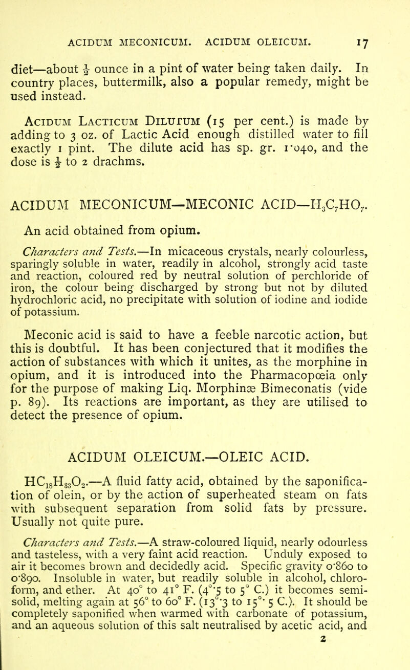 diet—about J ounce in a pint of water being taken daily. In country places, buttermilk, also a popular remedy, might be used instead. AciDUM Lacticum DiLuruM (15 per cent.) is made by adding to 3 oz. of Lactic Acid enough distilled water to fill exactly i pint. The dilute acid has sp. gr. 1*040, and the dose is J to 2 drachms. ACIDUM MECONICUM—MECONIC ACID—HgC^HO^. An acid obtained from opium. Characters a7id Tests,—In micaceous crystals, nearly colourless, sparingly soluble in water, readily in alcohol, strongly acid taste and reaction, coloured red by neutral solution of perchloride of iron, the colour being discharged by strong but not by diluted hydrochloric acid, no precipitate with solution of iodine and iodide of potassium. Meconic acid is said to have a feeble narcotic action, but this is doubtful. It has been conjectured that it modifies the action of substances with which it unites, as the morphine in opium, and it is introduced into the Pharmacopoeia only for the purpose of making Liq. Morphinae Bimeconatis (vide p. 89). Its reactions are important, as they are utilised to detect the presence of opium. ACIDUM OLEICUM.—OLEIC ACID. HC18H33O0.—A fluid fatty acid, obtained by the saponifica- tion of olein, or by the action of superheated steam on fats with subsequent separation from solid fats by pressure. Usually not quite pure. Characters and Tests.—A straw-coloured liquid, nearly odourless and tasteless, with a very faint acid reaction. Unduly exposed to air it becomes brown and decidedly acid. Specific gravity o'86o to 0*890. Insoluble in water, but readily soluble in alcohol, chloro- form, and ether. At 40* to 41° F. (4^'5 to 5° C.) it becomes semi- solid, melting again at 56° to 60° F. (13°'3 to 15°* 5 C). It should be completely saponified when warmed with carbonate of potassium, and an aqueous solution of this salt neutralised by acetic acid, and 2