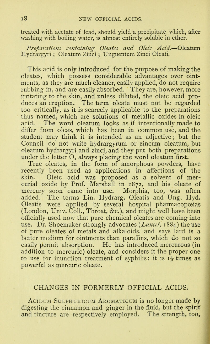 treated with acetate of lead, should yield a precipitate which, after washing with boiling water, is almost entirely soluble in ether. Preparatiojis co7itaining Oleates and Oleic Acid.—Oleatum Hydrargyri ; Oleatum Zinci; Unguentum Zinci Oleati. This acid is only introduced for the purpose of making the oleates, which possess considerable advantages over oint- ments, as they are much cleaner, easily applied, do not require rubbing in, and are easily absorbed. They are, however, more irritating to the skin, and unless diluted, the oleic acid pro- duces an eruption. The term oleate must not be regarded too critically, as it is scarcely applicable to the preparations thus named, which are solutions of metallic oxides in oleic acid. The word oleatum looks as if intentionally made to differ from oleas, which has been in common use, and the student may think it is intended as an adjective ; but the Council do not write hydrargyrum or zincum oleatum, but oleatum hydrargyri and zinci, and they put both preparations under the letter O, always placing the word oleatum first. True oleates, in the form of amorphous powders, hav6 recently been used as applications in affections of the skin. Oleic acid was proposed as a solvent of mer- curial oxide by Prof. Marshall in 1872, and his oleate of mercury soon came into use. Morphia, too, was often added. The terms Lin. Hydrarg. Oleatis and Ung. Hyd. Oleatis were applied by several hospital pharmacopoeias (London, Univ. Coll., Throat, &c.), and might well have been officially used now that pure chemical oleates are coming into use. Dr. Shoemaker strongly advocates {^Lancet, 1884) the use of pure oleates of metals and alkaloids, and says lard is a better medium for ointments than paraffins, which do not so easily permit absorption. He has introduced mercurous (in addition to mercuric) oleate, and considers it the proper one to use for inunction treatment of syphilis: it is i J times as powerful as mercuric oleate. CHANGES IN FORMERLY OFFICIAL ACIDS. AciDUM SuLPKURicuM Aromaticum is no longer made by digesting the cinnamon and ginger in the fluid, but the spirit and tincture are respectively employed. The strength, too.