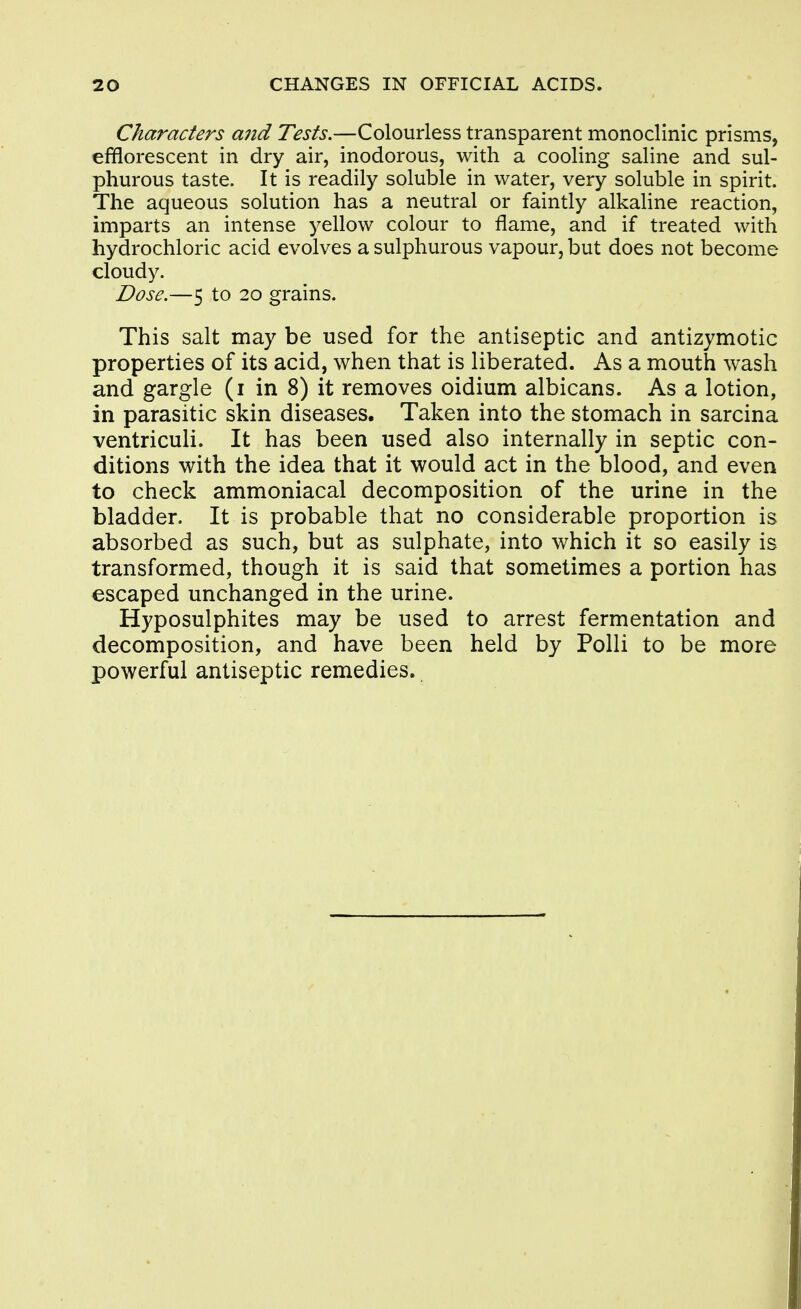 Characters and Tests.—Colourless transparent monoclinic prisms, efflorescent in dry air, inodorous, with a cooling saline and sul- phurous taste. It is readily soluble in water, very soluble in spirit. The aqueous solution has a neutral or faintly alkaline reaction, imparts an intense yellow colour to flame, and if treated with hydrochloric acid evolves a sulphurous vapour, but does not become cloudy. Dose.—5 to 20 grains. This salt may be used for the antiseptic and antizymotic properties of its acid, when that is liberated. As a mouth wash and gargle (i in 8) it removes oidium albicans. As a lotion, in parasitic skin diseases. Taken into the stomach in sarcina ventriculi. It has been used also internally in septic con- ditions with the idea that it would act in the blood, and even to check ammoniacal decomposition of the urine in the bladder. It is probable that no considerable proportion is absorbed as such, but as sulphate, into which it so easily is transformed, though it is said that sometimes a portion has escaped unchanged in the urine. Hyposulphites may be used to arrest fermentation and decomposition, and have been held by Polli to be more powerful antiseptic remedies.
