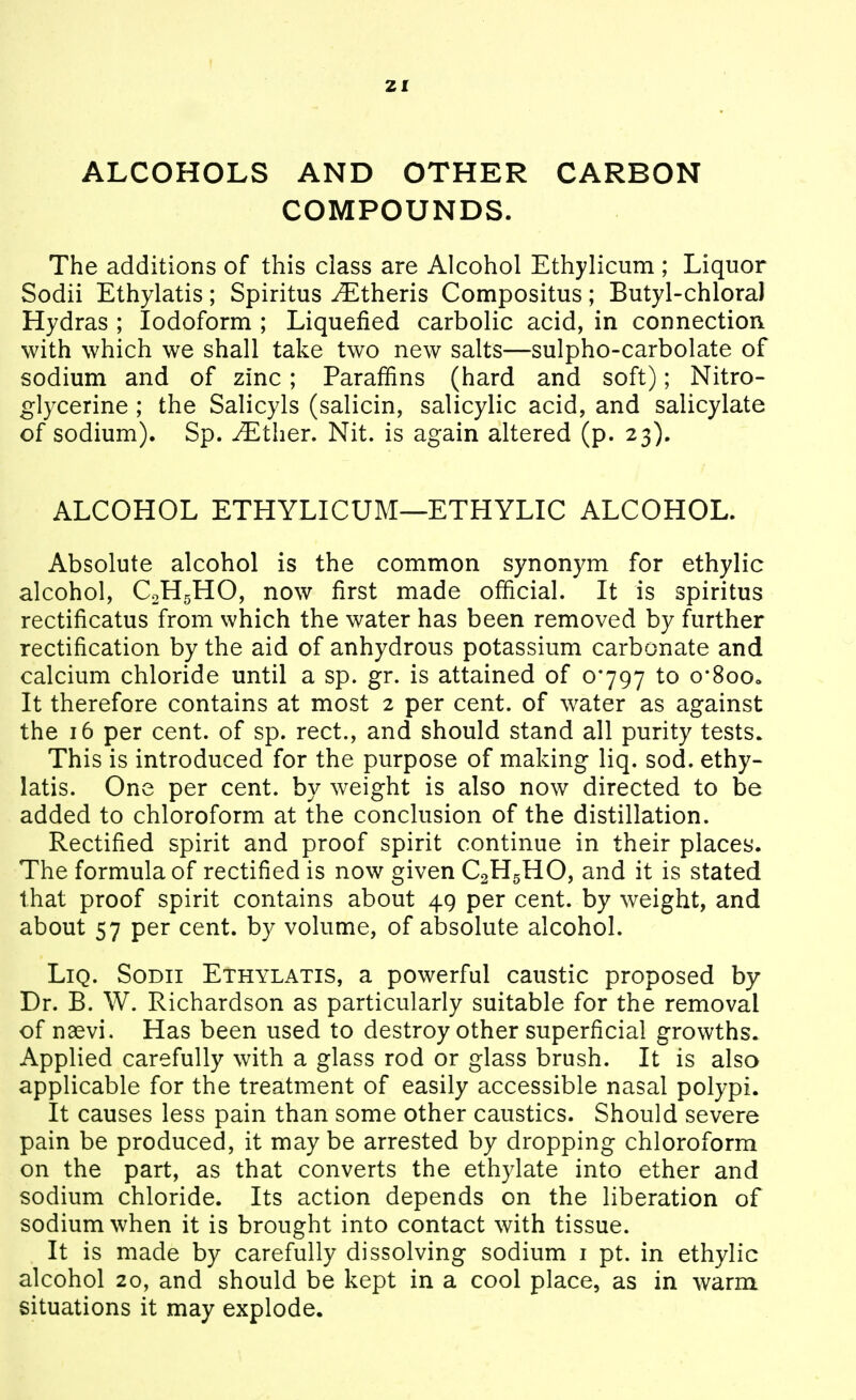 ZI ALCOHOLS AND OTHER CARBON COMPOUNDS. The additions of this class are Alcohol Ethylicum ; Liquor Sodii Ethylatis; Spiritus ^Etheris Compositus; Butyl-chlora) Hydras ; Iodoform ; Liquefied carbolic acid, in connection with which we shall take two new salts—sulpho-carbolate of sodium and of zinc; Paraffins (hard and soft); Nitro- glycerine ; the Salicyls (salicin, salicylic acid, and salicylate of sodium). Sp. JEthev, Nit. is again altered (p. 23). ALCOHOL ETHYLICUM—ETHYLIC ALCOHOL. Absolute alcohol is the common synonym for ethylic alcohol, CoHgHO, now first made official. It is spiritus rectificatus from which the water has been removed by further rectification by the aid of anhydrous potassium carbonate and calcium chloride until a sp. gr. is attained of 0797 to o*8oOo It therefore contains at most 2 per cent, of water as against the 16 per cent, of sp. rect., and should stand all purity tests. This is introduced for the purpose of making liq. sod. ethy- latis. One per cent, by weight is also now directed to be added to chloroform at the conclusion of the distillation. Rectified spirit and proof spirit continue in their places. The formula of rectified is now given C2H5HO, and it is stated that proof spirit contains about 49 per cent, by weight, and about 57 per cent, by volume, of absolute alcohol. Liq. Sodii Ethylatis, a powerful caustic proposed by Dr. B. W. Richardson as particularly suitable for the removal of naevi. Has been used to destroy other superficial growths. Applied carefully with a glass rod or glass brush. It is also applicable for the treatment of easily accessible nasal polypi. It causes less pain than some other caustics. Should severe pain be produced, it may be arrested by dropping chloroform on the part, as that converts the ethylate into ether and sodium chloride. Its action depends on the liberation of sodium when it is brought into contact with tissue. It is made by carefully dissolving sodium i pt. in ethylic alcohol 20, and should be kept in a cool place, as in warm, situations it may explode.