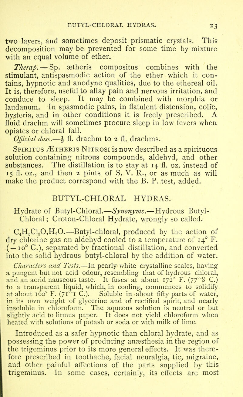 BUTYL-CHLORAL HYDRAS. two layers, and sometimes deposit prismatic crystals. This decomposition may be prevented for some time by mixture with an equal volume of ether. Therap, — Sp. setheris compositus combines with the stimulant, antispasmodic action of the ether which it con- tains, hypnotic and anodyne qualities, due to the ethereal oil. It is, therefore, useful to allay pain and nervous irritation, and conduce to sleep. It may be combined with morphia or laudanum. In spasmodic pains, in flatulent distension, colic, hysteria, and in other conditions it is freely prescribed. A fluid drachm will sometimes procure sleep in low fevers when opiates or chloral fail. Official dose,—J fl. drachm to 2 fl. drachms. Spiritus ^theris Nitrosi is now described as a spirituous solution containing nitrous compounds, aldehyd, and other substances. The distillation is to stay at 14 fl. oz. instead of 15 fl. oz., and then 2 pints of S. V. R., or as much as will make the product correspond with the B. P. test, added. BUTYL-CHLORAL HYDRAS. Hydrate of Butyl-Chloral.—Synonyms,—Hydrous Butyl- Chloral ; Croton-Chloral Hydrate, wrongly so called. C4H5Cl30,H20.—Butyl-chloral, produced by the action of dry chlorine gas on aldehyd cooled to a temperature of 14° F. (—10° C), separated by fractional distillation, and converted into the solid hydrous butyl-chloral by the addition of water. Characte7's and Tests.—In pearly white crystalline scales, having a pungent but not acid odour, resembling that of hydrous chloral, and an acrid nauseous taste. It fuses at about 172° F. (77'''8 C.) to a transparent liquid, which, in cooling, commences to solidify at about 160° F. (7i°*i C.). Soluble in-about fifty parts of water, in its own weight of glycerine and of rectified spirit, and nearly insoluble in chloroform. The aqueous solution is neutral or but slightly acid to litmus paper. It does not yield chloroform when heated with solutions of potash or soda or with milk of lime. Introduced as a safer hypnotic than chloral hydrate, and as possessing the power of producing anaesthesia in the region of the trigeminus prior to its more general effects. It was there- fore prescribed in toothache, facial neuralgia, tic, migraine, and other painful affections of the parts supplied by this trigeminus. In some cases, certainly, its effects are most