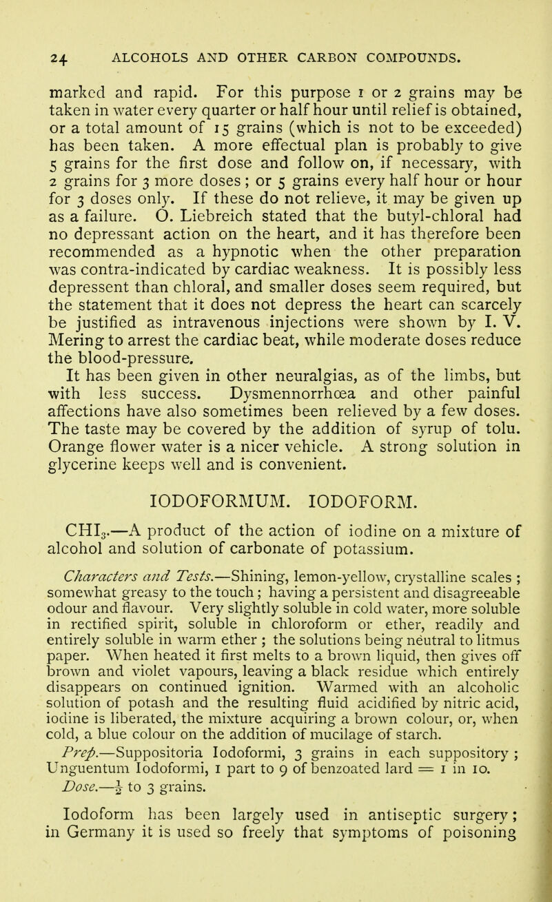 marked and rapid. For this purpose i or 2 grains may be taken in water every quarter or half hour until relief is obtained, or a total amount of 15 grains (which is not to be exceeded) has been taken. A more effectual plan is probably to give 5 grains for the first dose and follow on, if necessary, with 2 grains for 3 more doses; or 5 grains every half hour or hour for 3 doses only. If these do not relieve, it may be given up as a failure. O. Liebreich stated that the butyl-chloral had no depressant action on the heart, and it has therefore been recommended as a hypnotic when the other preparation was contra-indicated by cardiac weakness. It is possibly less depressent than chloral, and smaller doses seem required, but the statement that it does not depress the heart can scarcely be justified as intravenous injections were shown by I. V. Mering to arrest the cardiac beat, while moderate doses reduce the blood-pressure. It has been given in other neuralgias, as of the limbs, but with less success. Dysmennorrhcea and other painful afi'ections have also sometimes been relieved by a few doses. The taste may be covered by the addition of syrup of tolu. Orange flower water is a nicer vehicle. A strong solution in glycerine keeps well and is convenient. lODOFORMUM. IODOFORM. CHI3.—A product of the action of iodine on a mixture of alcohol and solution of carbonate of potassium. Characters and Tests.—Shining, lemon-yellow, crystalline scales ; somewhat greasy to the touch; having a persistent and disagreeable odour and flavour. Very slightly soluble in cold water, more soluble in rectified spirit, soluble in chloroform or ether, readily and entirely soluble in warm ether ; the solutions being neutral to litmus paper. When heated it first melts to a brown liquid, then gives off brown and violet vapours, leaving a black residue which entirely disappears on continued ignition. Warmed with an alcoholic solution of potash and the resulting fluid acidified by nitric acid, iodine is liberated, the mixture acquiring a brown colour, or, when cold, a blue colour on the addition of mucilage of starch. Prep.—Suppositoria lodoformi, 3 grains in each suppository ; Unguentum lodoformi, i part to 9 of benzoated lard = i in 10. Dose.—J to 3 grains. Iodoform has been largely used in antiseptic surgery; m Germany it is used so freely that symptoms of poisoning