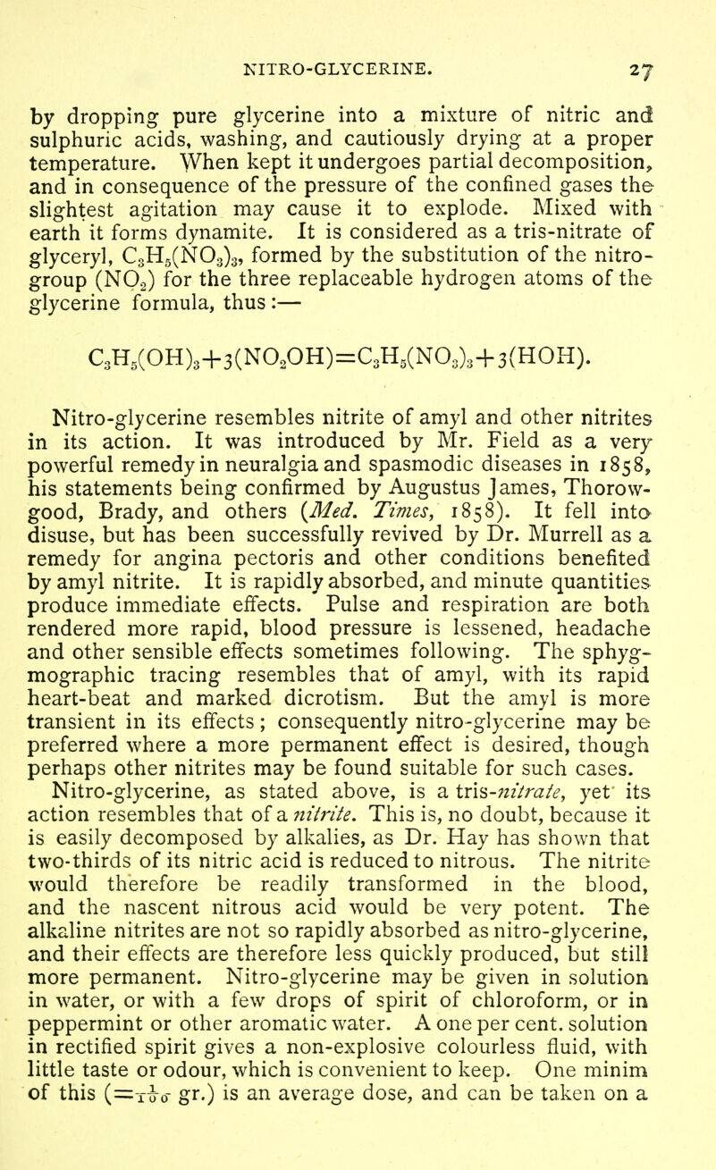 by dropping pure glycerine into a mixture of nitric and sulphuric acids, washing, and cautiously drying at a proper temperature. When kept it undergoes partial decomposition^ and in consequence of the pressure of the confined gases the slightest agitation may cause it to explode. Mixed with earth it forms dynamite. It is considered as a tris-nitrate of glyceryl, C3H5(N03)3, formed by the substitution of the nitro- group (NO2) for the three replaceable hydrogen atoms of the glycerine formula, thus :— C3H,(OH)3+3(NO,OH)=C3H,(N03)3+3(HOH). Nitro-glycerine resembles nitrite of amyl and other nitrites in its action. It was introduced by Mr. Field as a very powerful remedy in neuralgia and spasmodic diseases in 1858, his statements being confirmed by Augustus James, Thorow- good, Brady, and others {^Med, Times, 1858). It fell inta disuse, but has been successfully revived by Dr. Murrell as a remedy for angina pectoris and other conditions benefited by amyl nitrite. It is rapidly absorbed, and minute quantities produce immediate effects. Pulse and respiration are both rendered more rapid, blood pressure is lessened, headache and other sensible effects sometimes following. The sphyg- mographic tracing resembles that of amyl, with its rapid heart-beat and marked dicrotism. But the amyl is more transient in its effects; consequently nitro-glycerine may be preferred where a more permanent effect is desired, though perhaps other nitrites may be found suitable for such cases. Nitro-glycerine, as stated above, is a \x\%-7iitraie, yet its action resembles that of a niirite. This is, no doubt, because it is easily decomposed by alkalies, as Dr. Hay has shown that two-thirds of its nitric acid is reduced to nitrous. The nitrite would therefore be readily transformed in the blood, and the nascent nitrous acid would be very potent. The alkaline nitrites are not so rapidly absorbed as nitro-glycerine, and their effects are therefore less quickly produced, but still more permanent. Nitro-glycerine may be given in solution in water, or with a few drops of spirit of chloroform, or in peppermint or other aromatic water. A one per cent, solution in rectified spirit gives a non-explosive colourless fluid, with little taste or odour, which is convenient to keep. One minim of this (=10-0- gr.) is an average dose, and can be taken on a