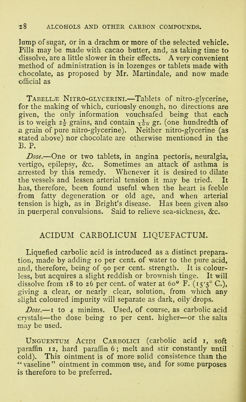 lump of sugar, or in a drachm or more of the selected vehicle. Pills may be made with cacao butter, and, as taking time to dissolve, are a little slower in their effects. A very convenient method of administration is in lozenges or tablets made with chocolate, as proposed by Mr. Martindale, and now made ofiicial as Tabell^ Nitro-glycerini.—Tablets of nitro-glycerine, for the making of which, curiously enough, no directions are given, the only information vouchsafed being that each is to weigh 2^- grains, and contain i-o~o- gr. (one hundredth of a grain of pure nitro-glycerine). Neither nitro-glycerine (as stated above) nor chocolate are otherwise mentioned in the B. P. Dose.—One or two tablets, in angina pectoris, neuralgia, vertigo, epilepsy, &c. Sometimes an attack of asthma is arrested by this remedy. Whenever it is desired to dilate the vessels and lessen arterial tension it may be tried. It has, therefore, been found useful when the heart is feeble from fatty degeneration or old age, and when arterial tension is high, as in Bright's disease. Has been given also in puerperal convulsions. Said to relieve sea-sickness, &c. ACIDUM CARBOLICUM LIQUEFACTUM. Liquefied carbolic acid is introduced as a distinct prepara- tion, made by adding lo per cent, of water to the pure acid, -and, therefore, being of 90 per cent, strength. It is colour- less, but acquires a slight reddish or brownish tinge. It will dissolve from 18 to 26 per cent, of water at 60° F. (15*5 C), giving a clear, or nearly clear, solution, from which any slight coloured impurity will separate as dark, oily drops. Dose.—I to 4 minims. Used, of course, as carbolic acid crystals—the dose being 10 per cent, higher—or the salts may be used. Unguentum Acidi Carbolic: (carbolic acid i, soft paraffin 12, hard paraffin 6 ; melt and stir constantly until cold). This ointment is of more solid consistence than the ^* vaseline ointment in common use, and for some purposes is therefore to be preferred.