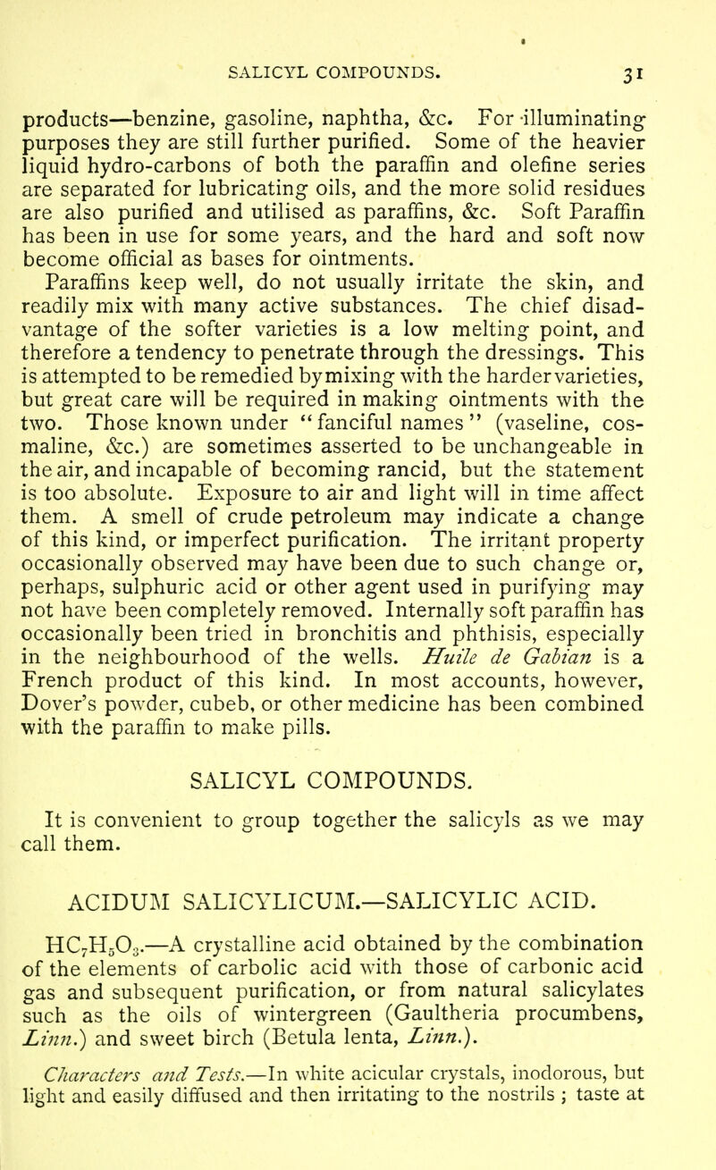 products—benzine, gasoline, naphtha, &c. For -illuminating purposes they are still further purified. Some of the heavier liquid hydro-carbons of both the paraffin and olefine series are separated for lubricating oils, and the more solid residues are also purified and utilised as paraffins, &c. Soft Paraffin has been in use for some years, and the hard and soft now become official as bases for ointments. Paraffins keep well, do not usually irritate the skin, and readily mix with many active substances. The chief disad- vantage of the softer varieties is a low melting point, and therefore a tendency to penetrate through the dressings. This is attempted to be remedied bymixing with the hardervarieties, but great care will be required in making ointments with the two. Those known under fanciful names  (vaseline, cos- maline, &c.) are sometimes asserted to be unchangeable in the air, and incapable of becoming rancid, but the statement is too absolute. Exposure to air and light will in time affect them. A smell of crude petroleum may indicate a change of this kind, or imperfect purification. The irritant property occasionally observed may have been due to such change or, perhaps, sulphuric acid or other agent used in purifying may not have been completely removed. Internally soft paraffin has occasionally been tried in bronchitis and phthisis, especially in the neighbourhood of the wells. Huile de Gahian is a French product of this kind. In most accounts, however, Dover's powder, cubeb, or other medicine has been combined with the paraffin to make pills. SALICYL COMPOUNDS. It is convenient to group together the salicyls as we may call them. ACIDUM SALICYLICUM.—SALICYLIC ACID. HC7H5O3.—A crystalline acid obtained by the combination of the elements of carbolic acid with those of carbonic acid gas and subsequent purification, or from natural salicylates such as the oils of wintergreen (Gaultheria procumbens, Linn>) and sweet birch (Betula lenta, Lmn,), Characters and Tests.—In white acicular crystals, inodorous, but light and easily diffused and then irritating to the nostrils ; taste at