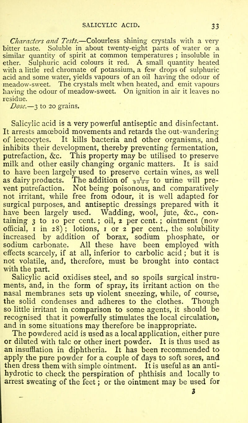 Characters a?id Tests.—Colourless shining crystals with a ver}^ bitter taste. Soluble in about twenty-eight parts of water or a similar quantity of spirit at common temperatures ; insoluble in ether. Sulphuric acid colours it red. A small quantity heated with a little red chromate of potassium, a few drops of sulphuric acid and some water, yields vapours of an oil having the odour of meadow-sweet. The crystals melt when heated, and emit vapours having the odour of meadow-sweet. On ignition in air it leaves no residue. Dose.—3 to 20 grains. Salicylic acid is a very powerful antiseptic and disinfectant. It arrests amoeboid movements and retards the out-wandering of leucocytes. It kills bacteria and other organisms, and inhibits their development, thereby preventing fermentation, putrefaction, &c. This property may be utilised to preserve milk and other easily changing organic matters. It is said to have been largely used to preserve certain wines, as well as dairy products. The addition of 2 oVo- to urine will pre- vent putrefaction. Not being poisonous, and comparatively not irritant, while free from odour, it is well adapted for surgical purposes, and antiseptic dressings prepared with it have been largely used. Wadding, wool, jute, &c., con- taining 3 to 10 per cent.; oil, 2 per cent. ; ointment (now official, I in 28); lotions, i or 2 per cent., the solubility increased by addition of borax, sodium phosphate, or sodium carbonate. All these have been employed with effects scarcely, if at all, inferior to carbolic acid ; but it is not volatile, and, therefore, must be brought into contact with the part. Salicylic acid oxidises steel, and so spoils surgical instru- ments, and, in the form of spray, its irritant action on the nasal membranes sets up violent sneezing, while, of course, the solid condenses and adheres to the clothes. Though so little irritant in comparison to some agents, it should be recognised that it powerfully stimulates the local circulation, and in some situations may therefore be inappropriate. The powdered acid is used as a local application, either pure or diluted with talc or other inert powder. It is thus used as an insufflation in diphtheria. It has been recommended to apply the pure powder for a couple of days to soft sores, and then dress them with simple ointment. It is useful as an anti- hydrotic to check the perspiration of phthisis and locally to arrest sweating of the feet; or the ointment may be used for 3