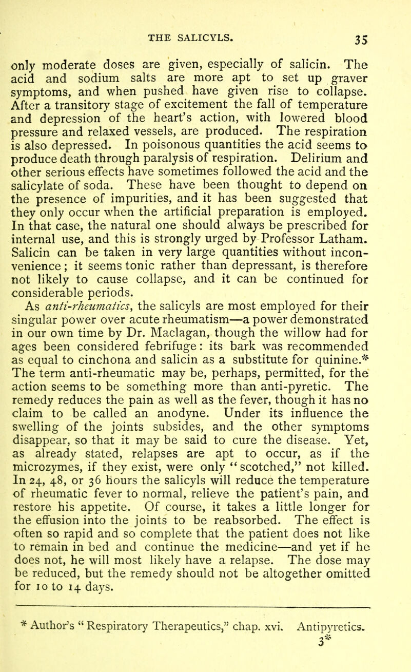only moderate doses are given, especially of salicin. The acid and sodium salts are more apt to set up graver symptoms, and when pushed have given rise to collapse. After a transitory stage of excitement the fall of temperature and depression of the heart's action, with lowered blood pressure and relaxed vessels, are produced. The respiration is also depressed. In poisonous quantities the acid seems to produce death through paralysis of respiration. Delirium and other serious effects have sometimes followed the acid and the salicylate of soda. These have been thought to depend on the presence of impurities, and it has been suggested that they only occur when the artificial preparation is employed. In that case, the natural one should always be prescribed for internal use, and this is strongly urged by Professor Latham. Salicin can be taken in very large quantities without incon- venience ; it seems tonic rather than depressant, is therefore not likely to cause collapse, and it can be continued for considerable periods. As anti-rheumatics, the salicyls are most employed for their singular power over acute rheumatism—a power demonstrated in our own time by Dr. Maclagan, though the willow had for ages been considered febrifuge: its bark was recommended as equal to cinchona and salicin as a substitute for quinine.^' The term anti-rheumatic may be, perhaps, permitted, for the action seems to be something more than anti-pyretic. The remedy reduces the pain as well as the fever, though it has no claim to be called an anodyne. Under its influence the swelling of the joints subsides, and the other symptoms disappear, so that it may be said to cure the disease. Yet, as already stated, relapses are apt to occur, as if the microzymes, if they exist, were only scotched,'' not killed. In 24, 48, or 36 hours the salicyls will reduce the temperature of rheumatic fever to normal, relieve the patient's pain, and restore his appetite. Of course, it takes a little longer for the effusion into the joints to be reabsorbed. The effect is often so rapid and so complete that the patient does not like to remain in bed and continue the medicine—and yet if he does not, he will most likely have a relapse. The dose may be reduced, but the remedy should not be altogether omitted for 10 to 14 days. Author's  Respiratory Therapeutics, chap. xvi. Antipyretics.