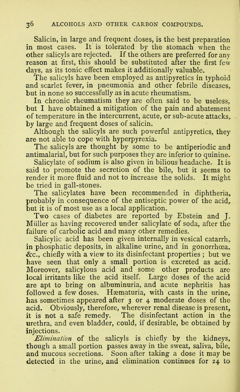 Salicin, in large and frequent doses, is the best preparation in most cases. It is tolerated by the stomach when the other salicyls are rejected. If the others are preferred for any reason at first, this should be substituted after the first few days, as its tonic elfect makes it additionally valuable. The salicyls have been employed as antipyretics in typhoid and scarlet fever, in pneumonia and other febrile diseases, but in none so successfully as in acute rheumatism. In chronic rheumatism they are often said to be useless, but I have obtained a mitigation of the pain and abatement of temperature in the intercurrent, acute, or sub-acute attacks,, by large and frequent doses of salicin. Although the salicyls are such powerful antipyretics, they are not able to cope with hyperpyrexia. The salicyls are thought by some to be antiperiodic and antimalarial, but for such purposes they are inferior to quinine. Salicylate of sodium is also given in bilious headache. It is said to promote the secretion of the bile, but it seems to render it more fluid and not to increase the solids. It might be tried in gall-stones. The salicylates have been recommended in diphtheria, probably in consequence of the antiseptic power of the acid,, but it is of most use as a local application. Two cases of diabetes are reported by Ebstein and J. Miiller as having recovered under salicylate of soda, after the failure of carbolic acid and many other remedies. Salicylic acid has been given internally in vesical catarrh^ in phosphatic deposits, in alkaline urine, and in gonorrhoea, &c., chiefly with a view to its disinfectant properties ; but we have seen that only a small portion is excreted as acid. Moreover, salicylous acid and some other products are local irritants like the acid itself. Large doses of the acid are apt to bring on albuminuria, and acute nephritis has followed a few doses. Haematuria, with casts in the urine, has sometimes appeared after 3 or 4 moderate doses of the acid. Obviously, therefore, wherever renal disease is present, it is not a safe remedy. The disinfectant action in the urethra, and even bladder, could, if desirable, be obtained by injections. Elimination of the salicyls is chiefly by the kidneys, though a small portion passes away in the sweat, saliva, bile, and mucous secretions. Soon after taking a dose it may be tietected in the urine, and elimination continues for 24 to