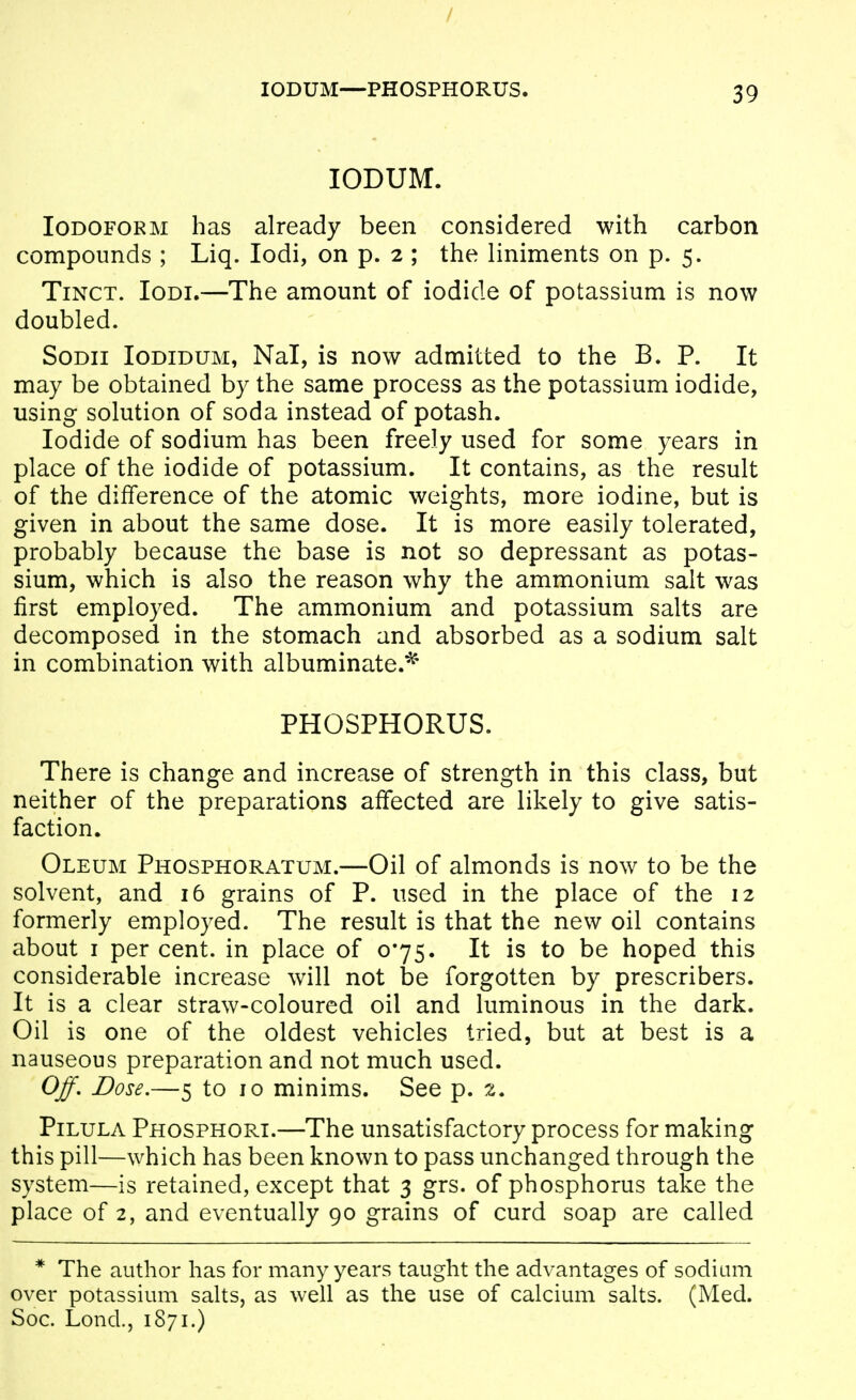 / lODUM—PHOSPHORUS. 3 9 lODUM. Iodoform has already been considered with carbon compounds ; Liq. lodi, on p. 2 ; the liniments on p. 5. TiNCT. loDi.—The amount of iodide of potassium is now doubled. SoDii loDiDUM, NaT, is now admitted to the B. P. It may be obtained by the same process as the potassium iodide, using solution of soda instead of potash. Iodide of sodium has been freely used for some years in place of the iodide of potassium. It contains, as the result of the difference of the atomic weights, more iodine, but is given in about the same dose. It is more easily tolerated, probably because the base is not so depressant as potas- sium, which is also the reason why the ammonium salt was first employed. The ammonium and potassium salts are decomposed in the stomach and absorbed as a sodium salt in combination with albuminate.^ PHOSPHORUS. There is change and increase of strength in this class, but neither of the preparations affected are likely to give satis- faction. Oleum Phosphoratum.—Oil of almonds is now to be the solvent, and 16 grains of P. used in the place of the 12 formerly employed. The result is that the new oil contains about I per cent, in place of 0*75. It is to be hoped this considerable increase will not be forgotten by prescribers. It is a clear straw-coloured oil and luminous in the dark. Oil is one of the oldest vehicles tried, but at best is a nauseous preparation and not much used. Off, Dose,—5 to 10 minims. See p. 2. PiLULA Phosphori.—The unsatisfactory process for making this pill—which has been known to pass unchanged through the system—is retained, except that 3 grs. of phosphorus take the place of 2, and eventually 90 grains of curd soap are called * The author has for many years taught the advantages of sodium over potassium salts, as well as the use of calcium salts. (Med. Soc. Lond., 1871.)
