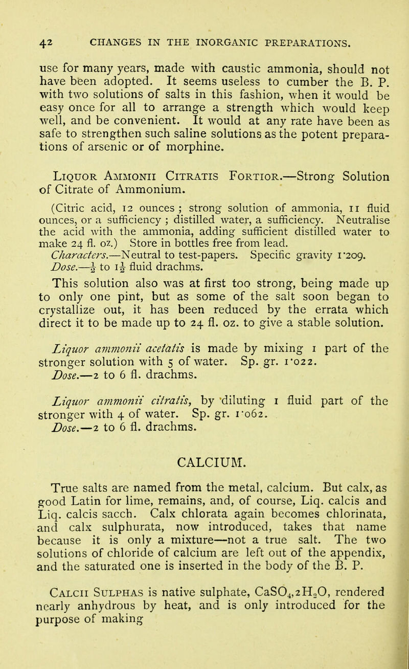 use for many years, made with caustic ammonia, should not have bieen adopted. It seems useless to cumber the B. P. with two solutions of salts in this fashion, when it would be easy once for all to arrange a strength which would keep well, and be convenient. It would at any rate have been as safe to strengthen such saline solutions as the potent prepara- tions of arsenic or of morphine. Liquor Ammonii Citratis Fortior.—Strong Solution of Citrate of Ammonium. (Citric acid, 12 ounces; strong solution of ammonia, 11 fluid ounces, or a sufficiency ; distilled water, a sufficiency. Neutralise the acid with the ammonia, adding sufficient distilled water to make 24 fl. oz.) Store in bottles free from lead. Characters.—Neutral to test-papers. Specific gravity 1*209. Dose.—J to IJ fluid drachms. This solution also was at first too strong, being made up to only one pint, but as some of the salt soon began to crystallize out, it has been reduced by the errata which direct it to be made up to 24 fl. oz. to give a stable solution. Liquor ammonii acetatis is made by mixing i part of the stronger solution with 5 of water. Sp. gr. 1*022. Dose,—2 to 6 fl. drachms. Liquor afumofiii citratis, by diluting i fluid part of the stronger with 4 of water. Sp. gr. 1*062. . Dose,—2 to 6 fl. drachms. CALCIUM. True salts are named from the metal, calcium. But calx, as good Latin for lime, remains, and, of course, Liq. calcis and Liq. calcis sacch. Calx chlorata again becomes chlorinata, and calx sulphurata, now introduced, takes that name because it is only a mixture—not a true salt. The two solutions of chloride of calcium are left out of the appendix, and the saturated one is inserted in the body of the B. P. Calcii Sulphas is native sulphate, CaS04,2HoO, rendered nearly anhydrous by heat, and is only introduced for the purpose of making