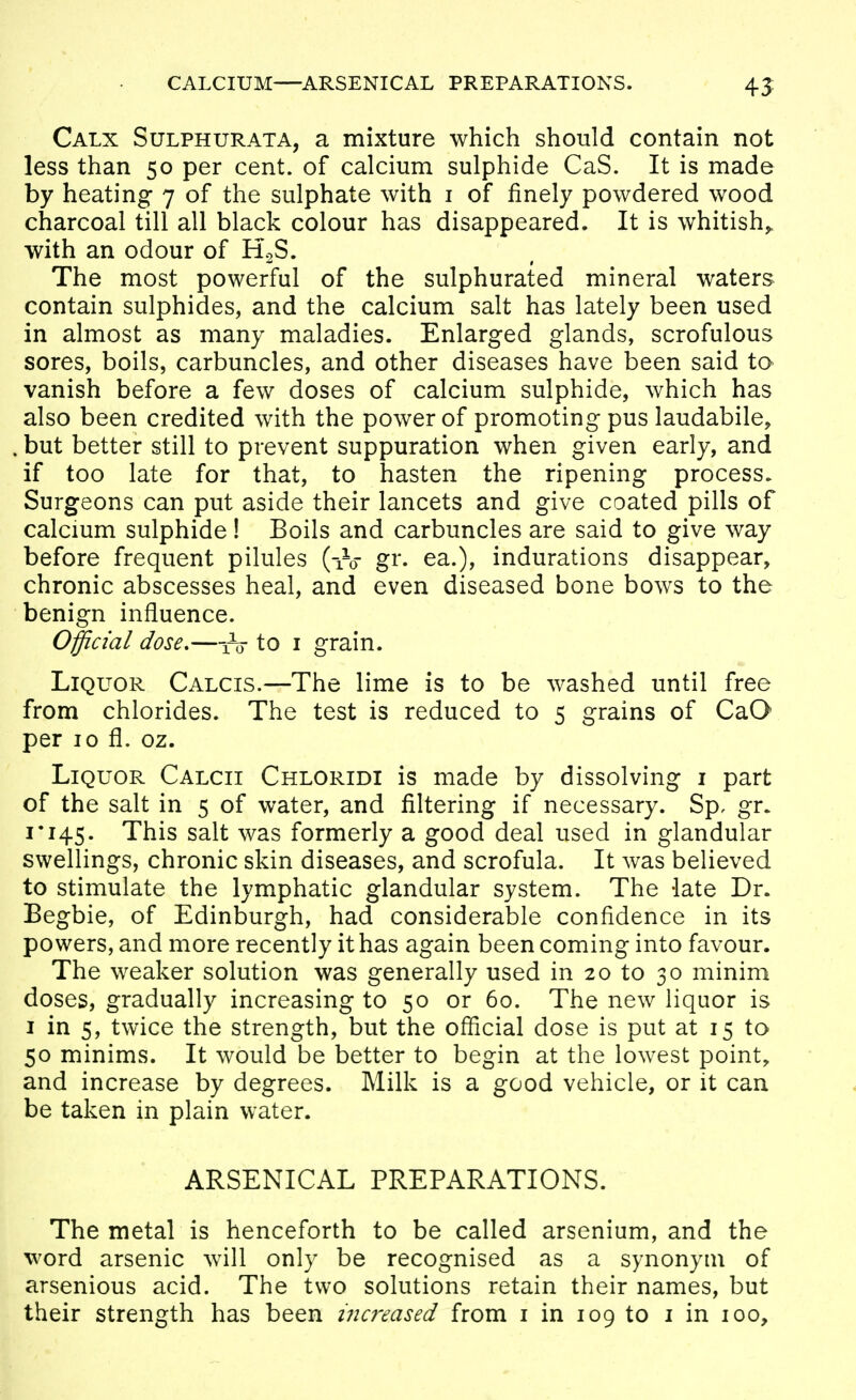 CALCIUM—ARSENICAL PREPARATIONS. 43; Calx Sulphurata, a mixture which should contain not less than 50 per cent, of calcium sulphide CaS. It is made by heating 7 of the sulphate with i of finely powdered wood charcoal till all black colour has disappeared. It is whitish^ with an odour of HoS. The most powerful of the sulphurated mineral waters contain sulphides, and the calcium salt has lately been used in almost as many maladies. Enlarged glands, scrofulous sores, boils, carbuncles, and other diseases have been said to vanish before a few doses of calcium sulphide, which has also been credited with the power of promoting pus laudabile, but better still to prevent suppuration when given early, and if too late for that, to hasten the ripening process. Surgeons can put aside their lancets and give coated pills of calcmm sulphide! Boils and carbuncles are said to give way before frequent pilules (-iV gr. ea.), indurations disappear, chronic abscesses heal, and even diseased bone bows to the benign influence. Official dose,—to i grain. Liquor Calcis.—The lime is to be washed until free from chlorides. The test is reduced to 5 grains of CaO per 10 fl. oz. Liquor Calcii Chloridi is made by dissolving i part of the salt in 5 of water, and filtering if necessary. Sp, gr. 1*145. This salt was formerly a good deal used in glandular swellings, chronic skin diseases, and scrofula. It was believed to stimulate the lymphatic glandular system. The -late Dr. Begbie, of Edinburgh, had considerable confidence in its powers, and more recently it has again been coming into favour. The weaker solution was generally used in 20 to 30 minim doses, gradually increasing to 50 or 60. The new liquor is I in 5, twice the strength, but the oflicial dose is put at 15 to 50 minims. It would be better to begin at the lowest point, and increase by degrees. Milk is a good vehicle, or it can be taken in plain water. ARSENICAL PREPARATIONS. The metal is henceforth to be called arsenium, and the word arsenic will only be recognised as a synonym of arsenious acid. The two solutions retain their names, but their strength has been i7icreased from i in 109 to i in 100,
