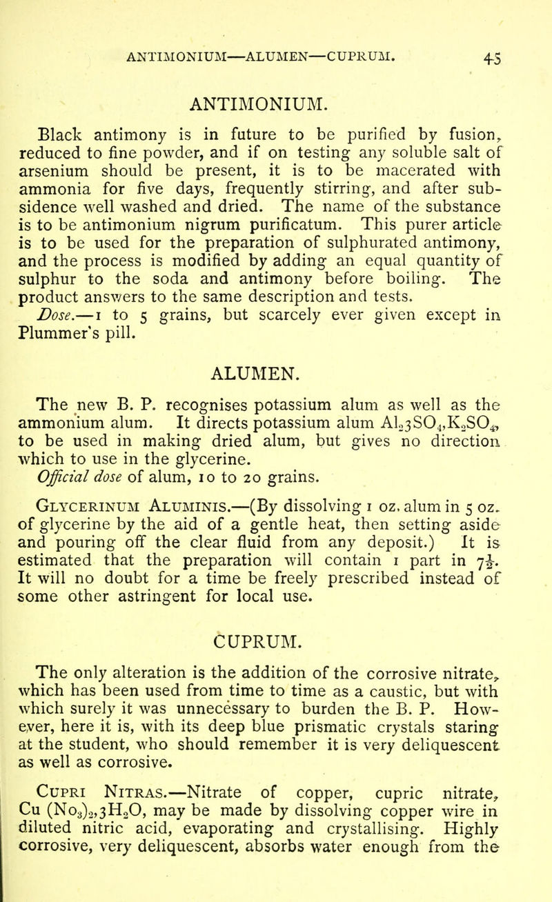 ANTIMONIUM. Black antimony is in future to be purified by fusion^ reduced to fine powder, and if on testing any soluble salt of arsenium should be present, it is to be macerated with ammonia for five days, frequently stirring, and after sub- sidence well washed and dried. The name of the substance is to be antimonium nigrum purificatum. This purer article is to be used for the preparation of sulphurated antimony, and the process is modified by adding an equal quantity of sulphur to the soda and antimony before boiling. The product answers to the same description and tests. Dose,— I to 5 grains, but scarcely ever given except in Plummer s pill. ALUMEN. The new B. P. recognises potassium alum as well as the ammonium alum. It directs potassium alum Alo3S04,KoS04, to be used in making dried alum, but gives no direction which to use in the glycerine. Official dose of alum, 10 to 20 grains. Glycerinum Aluminis.—(By dissolving i oz. alum in 5 oz. of glycerine by the aid of a gentle heat, then setting aside and pouring ofi* the clear fluid from any deposit.) It is estimated that the preparation will contain i part in 7J. It will no doubt for a time be freely prescribed instead of some other astringent for local use. CUPRUM. The only alteration is the addition of the corrosive nitrate^ which has been used from time to time as a caustic, but with which surely it was unnecessary to burden the B. P. How- ever, here it is, with its deep blue prismatic crystals staring at the student, who should remember it is very deliquescent as well as corrosive. CupRi NiTRAS.—Nitrate of copper, cupric nitrate^ Cu (No3)o,3H20, may be made by dissolving copper wire in diluted nitric acid, evaporating and crystallising. Highly corrosive, very deliquescent, absorbs water enough from the