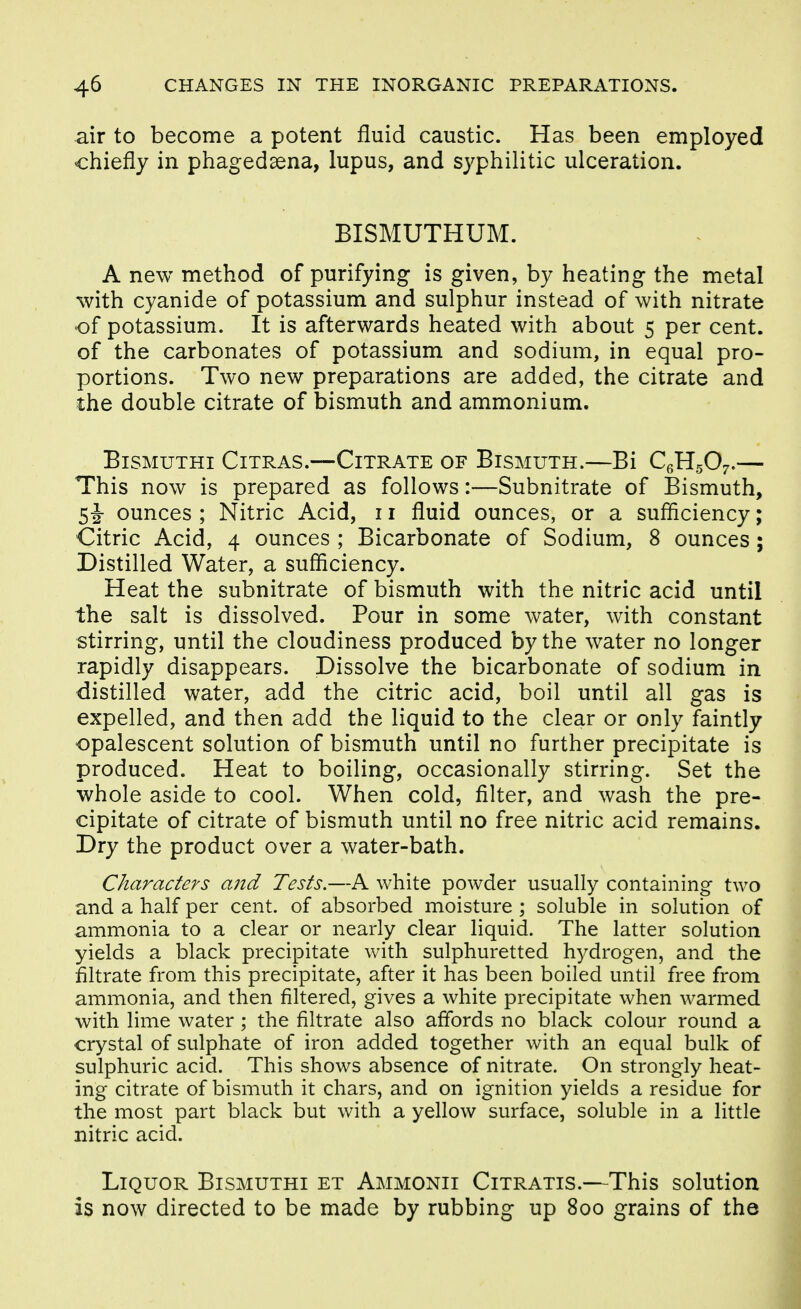air to become a potent fluid caustic. Has been employed chiefly in phagedaena, lupus, and syphilitic ulceration. BISMUTHUM. A new method of purifying is given, by heating the metal with cyanide of potassium and sulphur instead of with nitrate of potassium. It is afterwards heated with about 5 per cent, of the carbonates of potassium and sodium, in equal pro- portions. Two new preparations are added, the citrate and the double citrate of bismuth and ammonium. BiSMUTHI CiTRAS.—CiTRATE OF BiSMUTH.—Bi CqH^Oj. This now is prepared as follows:—Subnitrate of Bismuth, si ounces ; Nitric Acid, 11 fluid ounces, or a sufficiency; Citric Acid, 4 ounces ; Bicarbonate of Sodium, 8 ounces; Distilled Water, a sufficiency. Heat the subnitrate of bismuth with the nitric acid until the salt is dissolved. Pour in some water, with constant stirring, until the cloudiness produced by the water no longer rapidly disappears. Dissolve the bicarbonate of sodium in distilled water, add the citric acid, boil until all gas is expelled, and then add the liquid to the clear or only faintly opalescent solution of bismuth until no further precipitate is produced. Heat to boiling, occasionally stirring. Set the whole aside to cool. When cold, filter, and wash the pre- cipitate of citrate of bismuth until no free nitric acid remains. Dry the product over a water-bath. Characters and Tests.—A white powder usually containing two and a half per cent, of absorbed moisture ; soluble in solution of ammonia to a clear or nearly clear liquid. The latter solution yields a black precipitate with sulphuretted hydrogen, and the filtrate from this precipitate, after it has been boiled until free from ammonia, and then filtered, gives a white precipitate when warmed with lime water; the filtrate also affords no black colour round a crystal of sulphate of iron added together with an equal bulk of sulphuric acid. This shows absence of nitrate. On strongly heat- ing citrate of bismuth it chars, and on ignition yields a residue for the most part black but with a yellow surface, soluble in a little nitric acid. Liquor Bismuthi et Ammonii Citratis.—This solution is now directed to be made by rubbing up 800 grains of the