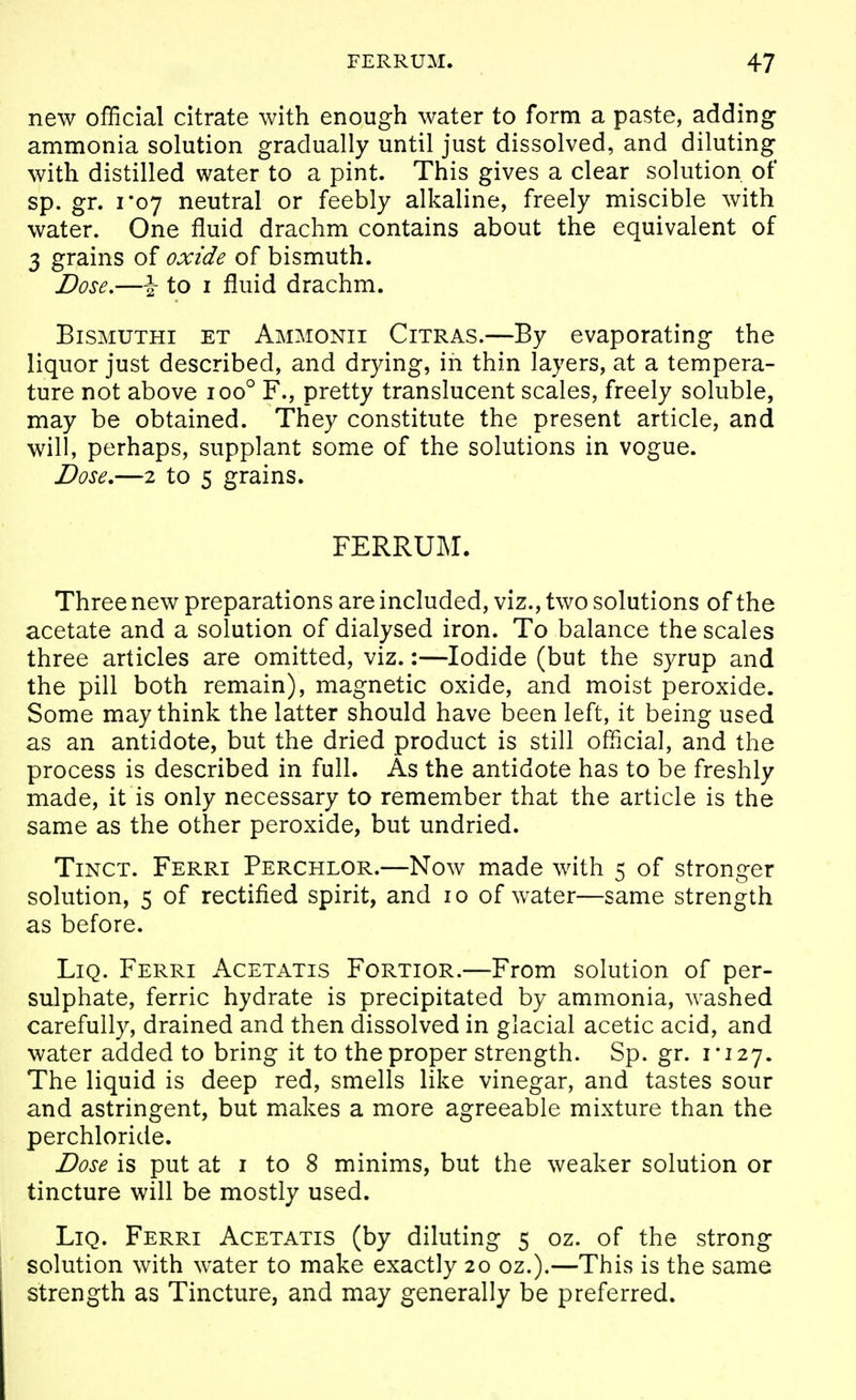 new official citrate with enough water to form a paste, adding ammonia solution gradually until just dissolved, and diluting with distilled water to a pint. This gives a clear solution of sp. gr. 1*07 neutral or feebly alkaline, freely miscible with water. One fluid drachm contains about the equivalent of 3 grains of oxide of bismuth. Dose,—\ to I fluid drachm. BiSMUTHi ET Ammonii Citras.—By evaporating the liquor just described, and drying, in thin layers, at a tempera- ture not above loo^ F., pretty translucent scales, freely soluble, may be obtained. They constitute the present article, and will, perhaps, supplant some of the solutions in vogue. Dose,—2 to 5 grains. FERRUM. Three new preparations are included, viz., two solutions of the acetate and a solution of dialysed iron. To balance the scales three articles are omitted, viz.:—Iodide (but the syrup and the pill both remain), magnetic oxide, and moist peroxide. Some may think the latter should have been left, it being used as an antidote, but the dried product is still official, and the process is described in full. As the antidote has to be freshly made, it is only necessary to remember that the article is the same as the other peroxide, but undried. TiNCT. Ferri Perchlor.—Now made with 5 of stronger solution, 5 of rectified spirit, and 10 of water—same strength as before. LiQ. Ferri Acetatis Fortior.—From solution of per- sulphate, ferric hydrate is precipitated by ammonia, washed carefully, drained and then dissolved in glacial acetic acid, and water added to bring it to the proper strength. Sp. gr. 1*127. The liquid is deep red, smells like vinegar, and tastes sour and astringent, but makes a more agreeable mixture than the perchloride. Dose is put at I to 8 minims, but the weaker solution or tincture will be mostly used. LiQ. Ferri Acetatis (by diluting 5 oz. of the strong solution with water to make exactly 20 oz.).—This is the same strength as Tincture, and may generally be preferred.