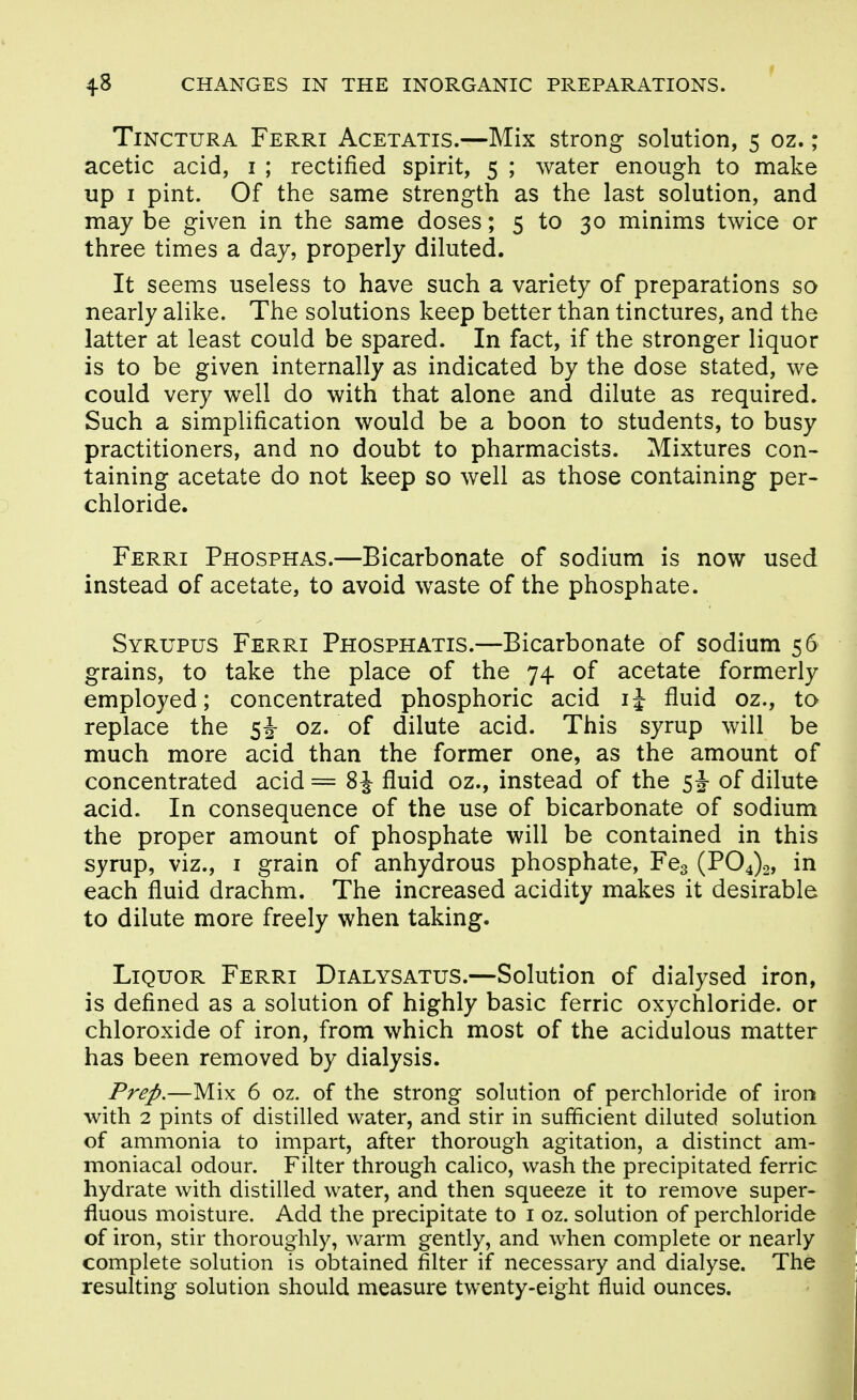 TiNCTURA Ferri Acetatis.—Mix strong solution, 5 oz.; acetic acid, i ; rectified spirit, 5 ; water enough to make up I pint. Of the same strength as the last solution, and maybe given in the same doses; 5 to 30 minims twice or three times a day, properly diluted. It seems useless to have such a variety of preparations so nearly alike. The solutions keep better than tinctures, and the latter at least could be spared. In fact, if the stronger liquor is to be given internally as indicated by the dose stated, we could very well do with that alone and dilute as required. Such a simplification would be a boon to students, to busy practitioners, and no doubt to pharmacists. Mixtures con- taining acetate do not keep so well as those containing per- chloride. Ferri Phosphas.—Bicarbonate of sodium is now used instead of acetate, to avoid waste of the phosphate. Syrupus Ferri Phosphatis.—Bicarbonate of sodium 56 grains, to take the place of the 74 of acetate formerly employed; concentrated phosphoric acid ij fluid oz., to replace the si oz. of dilute acid. This syrup will be much more acid than the former one, as the amount of concentrated acid == 8 J fluid oz., instead of the 5^ of dilute acid. In consequence of the use of bicarbonate of sodium the proper amount of phosphate will be contained in this syrup, viz., i grain of anhydrous phosphate, Fcg (P04)2, in each fluid drachm. The increased acidity makes it desirable to dilute more freely when taking. Liquor Ferri Dialysatus.—Solution of dialysed iron, is defined as a solution of highly basic ferric oxychloride. or chloroxide of iron, from which most of the acidulous matter has been removed by dialysis. Frep.—Mix 6 oz. of the strong solution of perchloride of iron with 2 pints of distilled water, and stir in sufficient diluted solution of ammonia to impart, after thorough agitation, a distinct am- moniacal odour. Filter through calico, wash the precipitated ferric hydrate with distilled water, and then squeeze it to remove super- fluous moisture. Add the precipitate to i oz. solution of perchloride of iron, stir thoroughly, warm gently, and when complete or nearly complete solution is obtained filter if necessary and dialyse. The resulting solution should measure twenty-eight fluid ounces.
