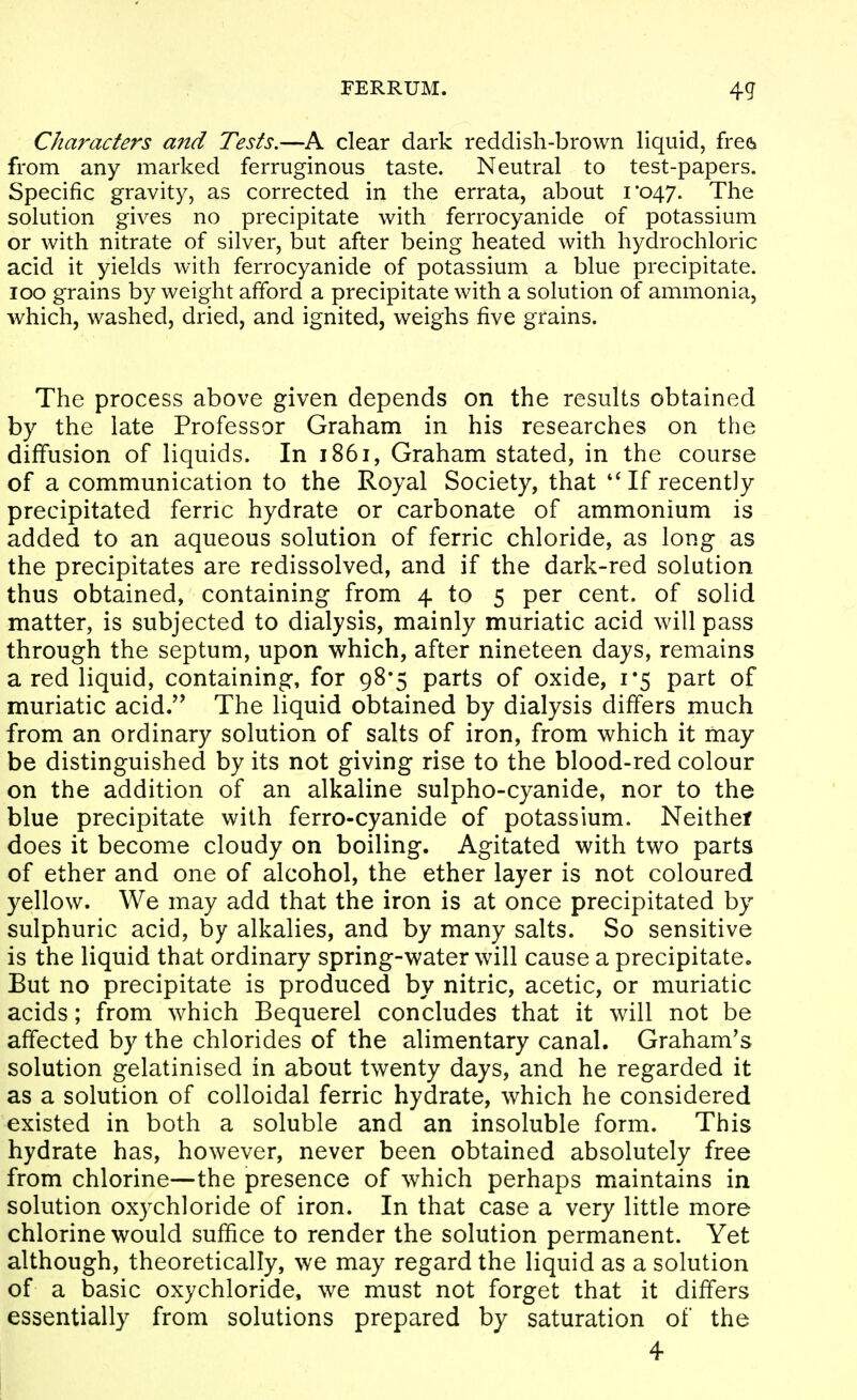 Characters and Tests.—A clear dark reddish-brown liquid, frea from any marked ferruginous taste. Neutral to test-papers. Specific gravity, as corrected in the errata, about 1*047. The solution gives no precipitate with ferrocyanide of potassium or with nitrate of silver, but after being heated with hydrochloric acid it yields with ferrocyanide of potassium a blue precipitate. ICQ grains by weight afford a precipitate with a solution of ammonia, which, washed, dried, and ignited, weighs five grains. The process above given depends on the results obtained by the late Professor Graham in his researches on the diffusion of liquids. In 1861, Graham stated, in the course of a communication to the Royal Society, that If recently precipitated ferric hydrate or carbonate of ammonium is added to an aqueous solution of ferric chloride, as long as the precipitates are redissolved, and if the dark-red solution thus obtained, containing from 4 to 5 per cent, of solid matter, is subjected to dialysis, mainly muriatic acid will pass through the septum, upon which, after nineteen days, remains a red liquid, containing, for 98*5 parts of oxide, 1*5 part of muriatic acid/^ The liquid obtained by dialysis differs much from an ordinary solution of salts of iron, from which it may be distinguished by its not giving rise to the blood-red colour on the addition of an alkaline sulpho-cyanide, nor to the blue precipitate with ferro-cyanide of potassium. Neither does it become cloudy on boiling. Agitated with two parts of ether and one of alcohol, the ether layer is not coloured yellow. We may add that the iron is at once precipitated by sulphuric acid, by alkalies, and by many salts. So sensitive is the liquid that ordinary spring-water will cause a precipitate. But no precipitate is produced by nitric, acetic, or muriatic acids; from which Bequerel concludes that it will not be affected by the chlorides of the alimentary canal. Graham's solution gelatinised in about twenty days, and he regarded it as a solution of colloidal ferric hydrate, which he considered existed in both a soluble and an insoluble form. This hydrate has, however, never been obtained absolutely free from chlorine—the presence of which perhaps maintains in solution oxychloride of iron. In that case a very little more chlorine would suffice to render the solution permanent. Yet although, theoretically, we may regard the liquid as a solution of a basic oxychloride, we must not forget that it differs essentially from solutions prepared by saturation of the 4