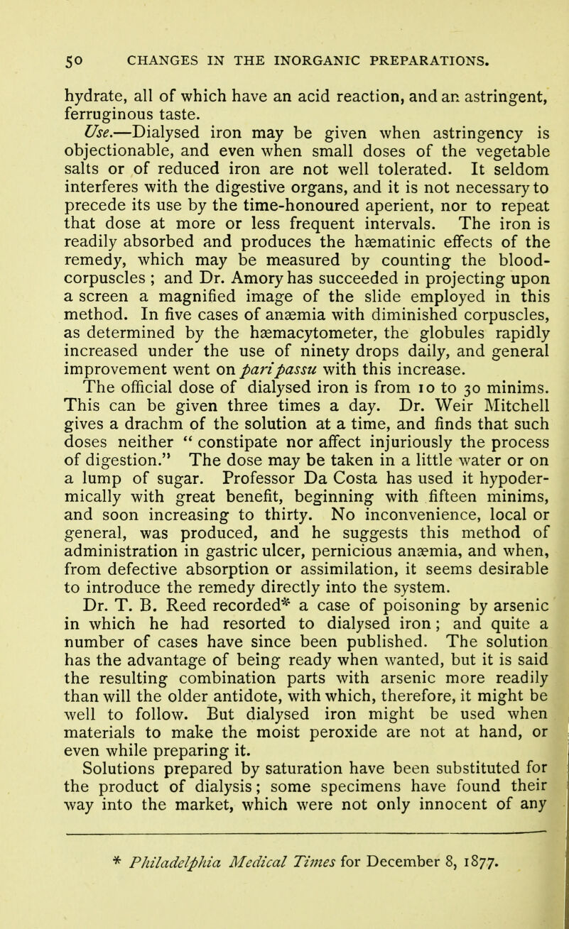 hydrate, all of which have an acid reaction, and an astringent, ferruginous taste. Use,—Dialysed iron may be given when astringency is objectionable, and even when small doses of the vegetable salts or of reduced iron are not well tolerated. It seldom interferes with the digestive organs, and it is not necessary to precede its use by the time-honoured aperient, nor to repeat that dose at more or less frequent intervals. The iron is readily absorbed and produces the haematinic effects of the remedy, which may be measured by counting the blood- corpuscles ; and Dr. Amory has succeeded in projecting upon a screen a magnified image of the slide employed in this method. In five cases of anaemia with diminished corpuscles, as determined by the haemacytometer, the globules rapidly increased under the use of ninety drops daily, and general improvement went on pari passu with this increase. The official dose of dialysed iron is from lo to 30 minims. This can be given three times a day. Dr. Weir Mitchell gives a drachm of the solution at a time, and finds that such doses neither  constipate nor affect injuriously the process of digestion.'* The dose may be taken in a little water or on a lump of sugar. Professor Da Costa has used it hypoder- mically with great benefit, beginning with fifteen minims, and soon increasing to thirty. No inconvenience, local or general, was produced, and he suggests this method of administration in gastric ulcer, pernicious anaemia, and when, from defective absorption or assimilation, it seems desirable to introduce the remedy directly into the system. Dr. T. B. Reed recorded^' a case of poisoning by arsenic in which he had resorted to dialysed iron; and quite a number of cases have since been published. The solution has the advantage of being ready when wanted, but it is said the resulting combination parts with arsenic more readily than will the older antidote, with which, therefore, it might be well to follow. But dialysed iron might be used when materials to make the moist peroxide are not at hand, or even while preparing it. Solutions prepared by saturation have been substituted for the product of dialysis; some specimens have found their way into the market, which were not only innocent of any ^ Philadelphia Medical Times for December 8, 1877.