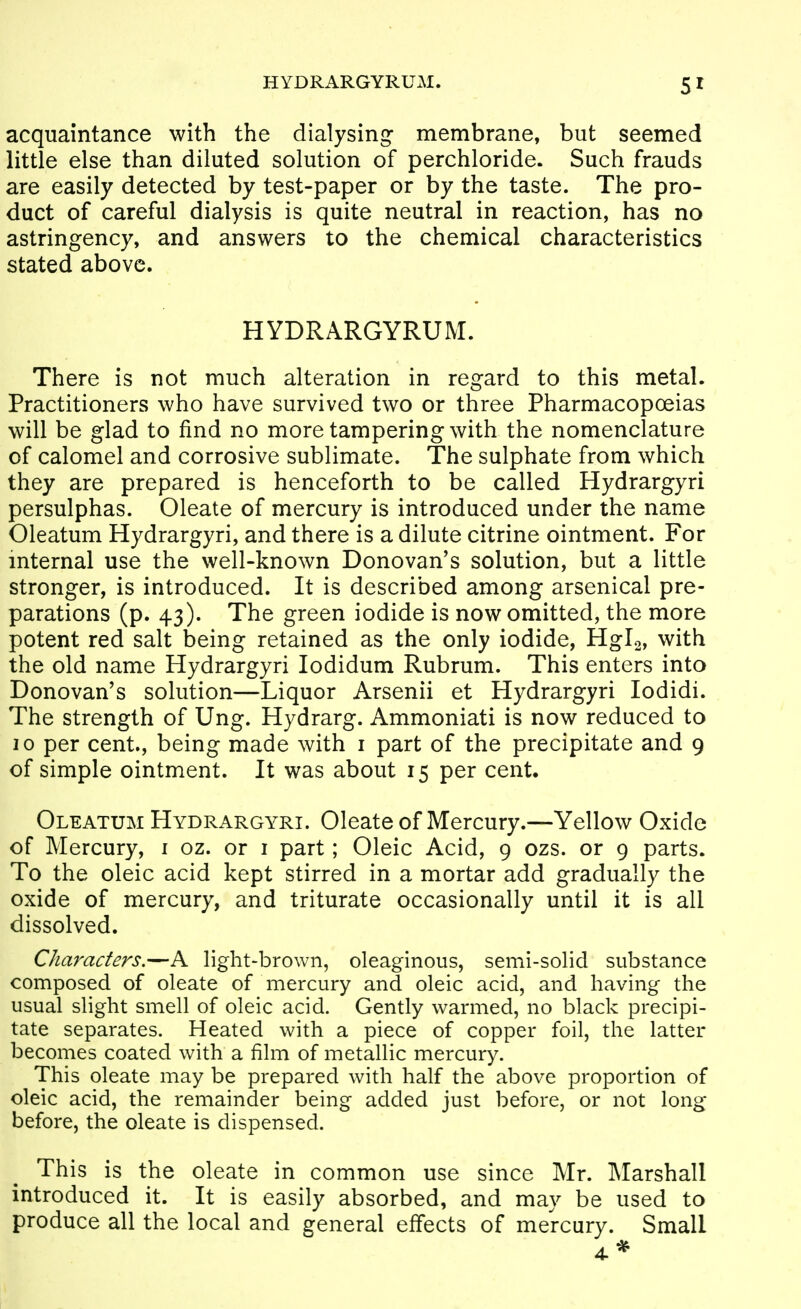 HYDRARGYRUM. acquaintance with the dialysing- membrane, but seemed little else than diluted solution of perchloride. Such frauds are easily detected by test-paper or by the taste. The pro- duct of careful dialysis is quite neutral in reaction, has no astringency, and answers to the chemical characteristics stated above. HYDRARGYRUM. There is not much alteration in regard to this metal. Practitioners who have survived two or three Pharmacopoeias will be glad to find no more tampering with the nomenclature of calomel and corrosive sublimate. The sulphate from which they are prepared is henceforth to be called Hydrargyri persulphas. Oleate of mercury is introduced under the name Oleatum Hydrargyri, and there is a dilute citrine ointment. For internal use the well-known Donovan's solution, but a little stronger, is introduced. It is described among arsenical pre- parations (p. 43). The green iodide is now omitted, the more potent red salt being retained as the only iodide, Hgis, with the old name Hydrargyri lodidum Rubrum. This enters into Donovan's solution—Liquor Arsenii et Hydrargyri lodidi. The strength of Ung. Hydrarg. Ammoniati is now reduced to 10 per cent., being made with i part of the precipitate and 9 of simple ointment. It was about 15 per cent. Oleatum Hydrargyri. Oleate of Mercury.—Yellow Oxide of Mercury, i oz. or i part; Oleic Acid, 9 ozs. or 9 parts. To the oleic acid kept stirred in a mortar add gradually the oxide of mercury, and triturate occasionally until it is all dissolved. Characters.—A light-brown, oleaginous, semi-solid substance composed of oleate of mercury and oleic acid, and having the usual slight smell of oleic acid. Gently warmed, no black precipi- tate separates. Heated with a piece of copper foil, the latter becomes coated with a film of metallic mercury. This oleate may be prepared with half the above proportion of oleic acid, the remainder being added just before, or not long before, the oleate is dispensed. This is the oleate in common use since Mr. Marshall introduced it. It is easily absorbed, and may be used to produce all the local and general effects of mercury. Small 4*
