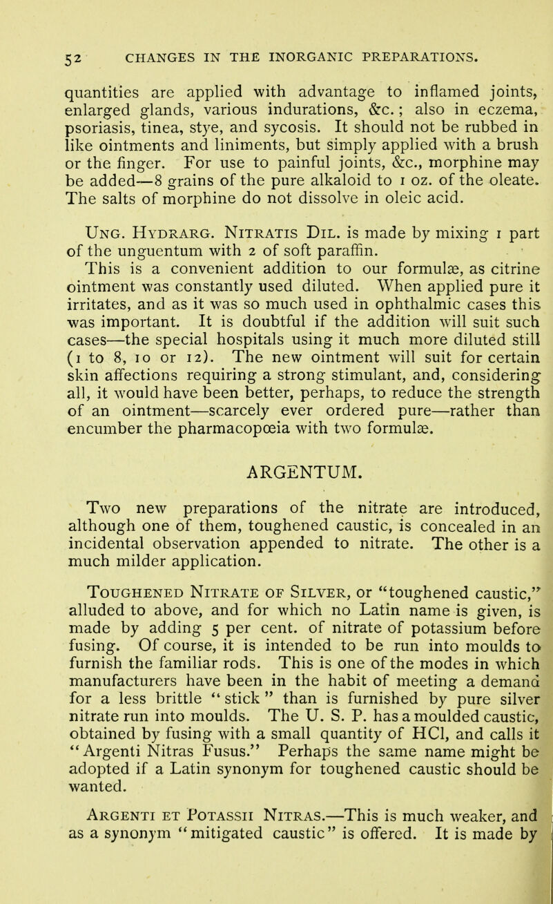 quantities are applied with advantage to inflamed joints, enlarged glands, various indurations, &c.; also in eczema, psoriasis, tinea, stye, and sycosis. It should not be rubbed in like ointments and liniments, but simply applied with a brush or the finger. For use to painful joints, &:c., morphine may be added—8 grains of the pure alkaloid to i oz. of the oleate. The salts of morphine do not dissolve in oleic acid. Ung. Hydrarg. Nitratis Dil. is made by mixing i part of the unguentum with 2 of soft paraffin. This is a convenient addition to our formulas, as citrine ointment was constantly used diluted. When applied pure it irritates, and as it was so much used in ophthalmic cases this was important. It is doubtful if the addition will suit such cases—the special hospitals using it much more diluted still (i to 8, 10 or 12). The new ointment will suit for certain skin affections requiring a strong stimulant, and, considering all, it Avould have been better, perhaps, to reduce the strength of an ointment—scarcely ever ordered pure—rather than encumber the pharmacopoeia with two formulae. ARGENTUM. Two new preparations of the nitrate are introduced, although one of them, toughened caustic, is concealed in an incidental observation appended to nitrate. The other is a much milder application. Toughened Nitrate of Silver, or toughened caustic,'^ alluded to above, and for which no Latin name is given, is made by adding 5 per cent, of nitrate of potassium before fusing. Of course, it is intended to be run into moulds to furnish the familiar rods. This is one of the modes in which manufacturers have been in the habit of meeting a demand for a less brittle stick  than is furnished by pure silver nitrate run into moulds. The U. S. P. has a moulded caustic, obtained by fusing with a small quantity of HCl, and calls it Argenti Nitras Fusus.'' Perhaps the same name might be adopted if a Latin synonym for toughened caustic should be wanted. Argenti et Potassii Nitras.—This is much weaker, and as a synonym ''mitigated caustic is offered. It is made by