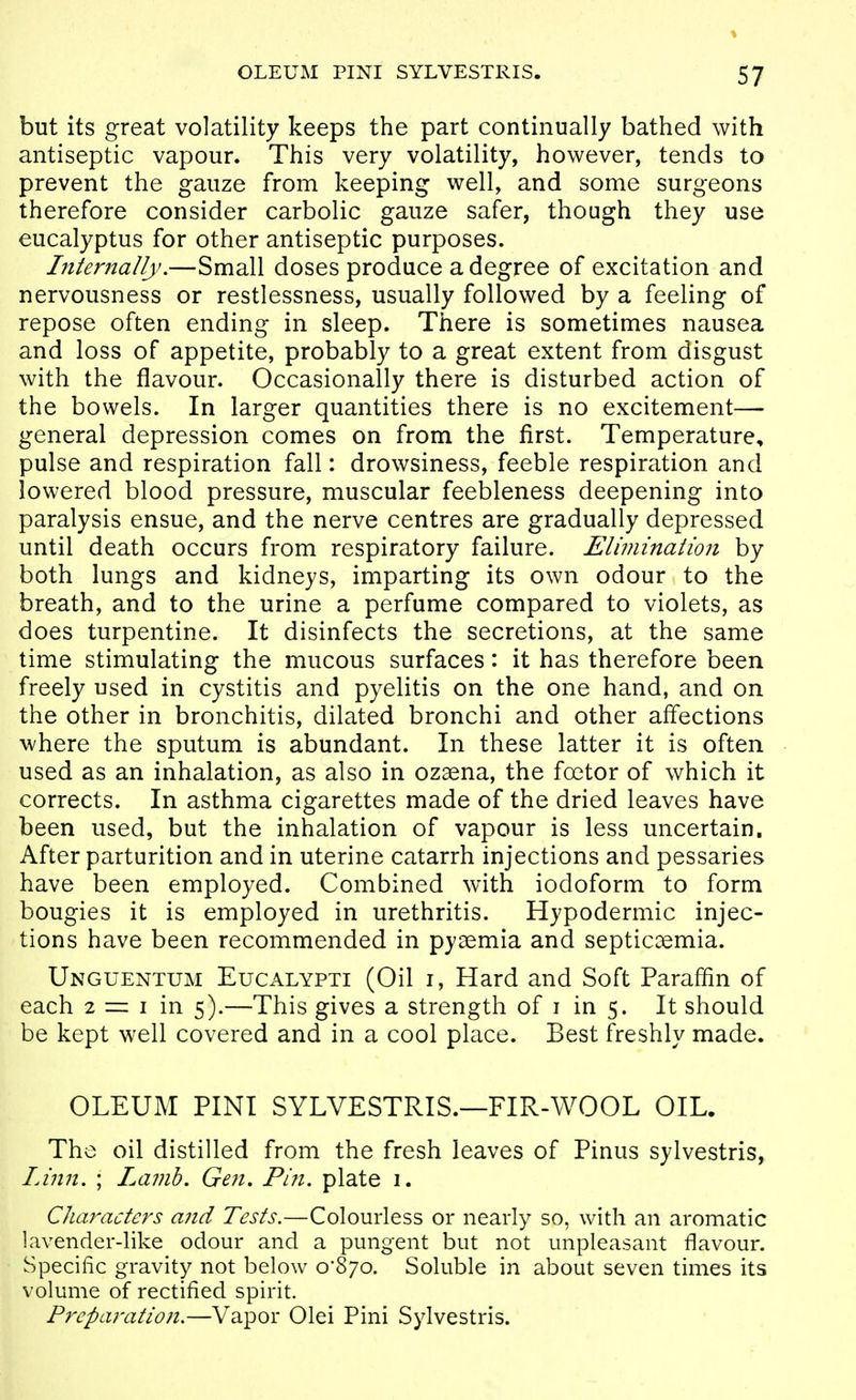 but its great volatility keeps the part continually bathed with antiseptic vapour. This very volatility, however, tends to prevent the gauze from keeping well, and some surgeons therefore consider carbolic gauze safer, though they use eucalyptus for other antiseptic purposes. Internally.—Small doses produce a degree of excitation and nervousness or restlessness, usually followed by a feeling of repose often ending in sleep. There is sometimes nausea and loss of appetite, probably to a great extent from disgust with the flavour. Occasionally there is disturbed action of the bowels. In larger quantities there is no excitement— general depression comes on from the first. Temperature, pulse and respiration fall: drowsiness, feeble respiration and lowered blood pressure, muscular feebleness deepening into paralysis ensue, and the nerve centres are gradually depressed until death occurs from respiratory failure. Elimination by both lungs and kidneys, imparting its own odour to the breath, and to the urine a perfume compared to violets, as does turpentine. It disinfects the secretions, at the same time stimulating the mucous surfaces: it has therefore been freely used in cystitis and pyelitis on the one hand, and on the other in bronchitis, dilated bronchi and other affections where the sputum is abundant. In these latter it is often used as an inhalation, as also in ozaena, the foetor of which it corrects. In asthma cigarettes made of the dried leaves have been used, but the inhalation of vapour is less uncertain. After parturition and in uterine catarrh injections and pessaries have been employed. Combined with iodoform to form bougies it is employed in urethritis. Hypodermic injec- tions have been recommended in pyaemia and septicaemia. Unguentum EuCx\lypti (Oil i. Hard and Soft Paraffin of each 2 =: I in 5).—This gives a strength of i in 5. It should be kept well covered and in a cool place. Best freshly made. OLEUM PINT SYLVESTRIS.—FIR-WOOL OIL. The oil distilled from the fresh leaves of Pinus sylvestris, Linn. ; Lamb. Gen, Pin. plate i. Characters and Tests.—Colourless or nearly so, with an aromatic lavender-like odour and a pungent but not unpleasant flavour. Specific gravity not below 0*870. Soluble in about seven times its volume of rectified spirit. Preparation.—Vapor Olei Pini Sylvestris.