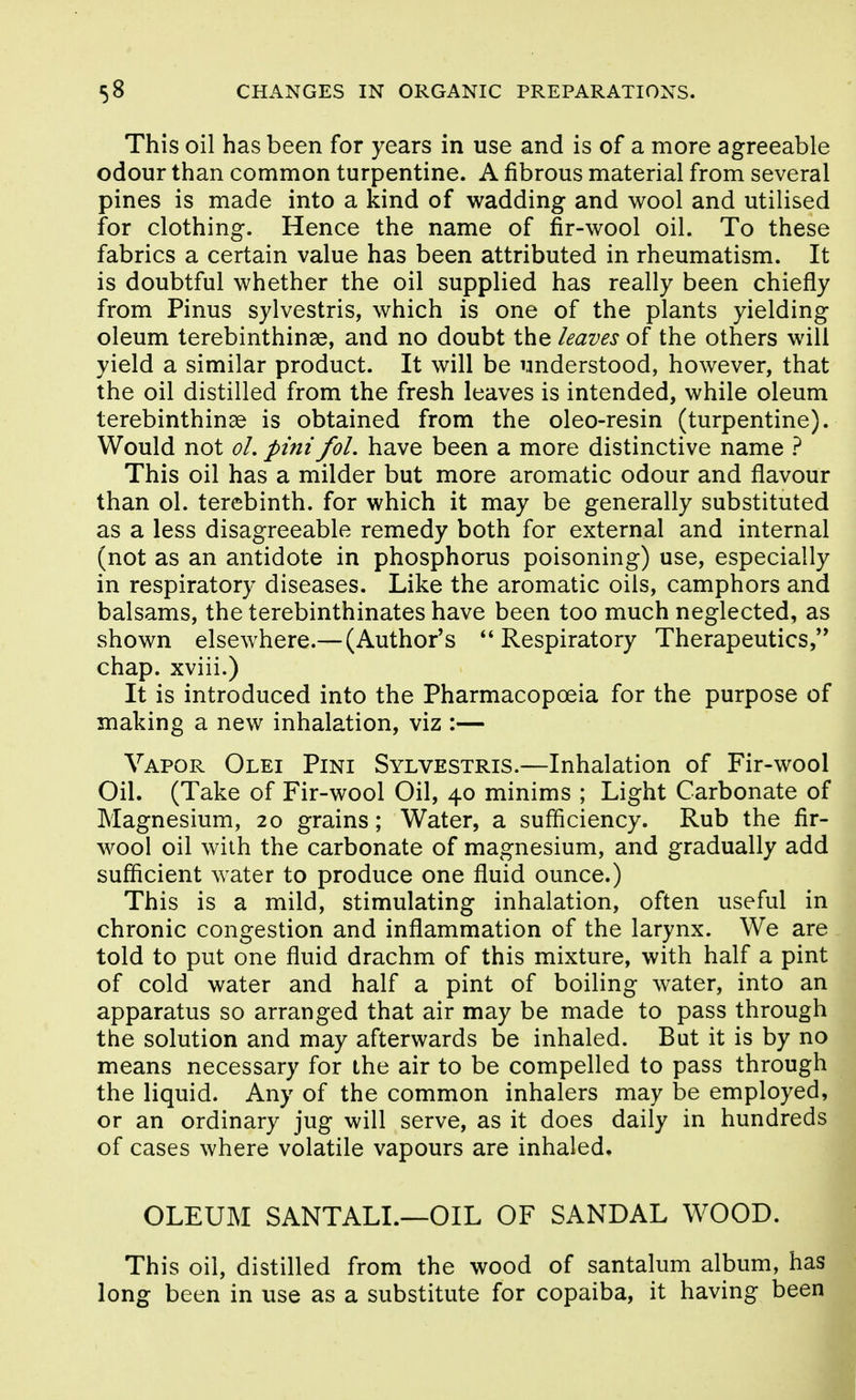 This oil has been for years in use and is of a more agreeable odour than common turpentine. A fibrous material from several pines is made into a kind of wadding and wool and utilised for clothing. Hence the name of fir-wool oil. To these fabrics a certain value has been attributed in rheumatism. It is doubtful whether the oil supplied has really been chiefly from Pinus sylvestris, which is one of the plants yielding oleum terebinthinae, and no doubt the leaves of the others will yield a similar product. It will be understood, however, that the oil distilled from the fresh leaves is intended, while oleum terebinthinae is obtained from the oleo-resin (turpentine). Would not oL pini foL have been a more distinctive name ? This oil has a milder but more aromatic odour and flavour than ol. terebinth, for which it may be generally substituted as a less disagreeable remedy both for external and internal (not as an antidote in phosphorus poisoning) use, especially in respiratory diseases. Like the aromatic oils, camphors and balsams, the terebinthinates have been too much neglected, as shown elsewhere.—(Author's Respiratory Therapeutics,'* chap, xviii.) It is introduced into the Pharmacopoeia for the purpose of making a new inhalation, viz :— Vapor Olei Pint Sylvestris.—Inhalation of Fir-wool Oil. (Take of Fir-wool Oil, 40 minims ; Light Carbonate of Magnesium, 20 grains; Water, a sufficiency. Rub the fir- wool oil with the carbonate of magnesium, and gradually add sufficient water to produce one fluid ounce.) This is a mild, stimulating inhalation, often useful in chronic congestion and inflammation of the larynx. We are told to put one fluid drachm of this mixture, with half a pint of cold water and half a pint of boiling water, into an apparatus so arranged that air may be made to pass through the solution and may afterwards be inhaled. But it is by no means necessary for the air to be compelled to pass through the liquid. Any of the common inhalers may be employed, or an ordinary jug will serve, as it does daily in hundreds of cases where volatile vapours are inhaled, OLEUM SANTALL—OIL OF SANDAL WOOD. This oil, distilled from the wood of santalum album, has long been in use as a substitute for copaiba, it having been
