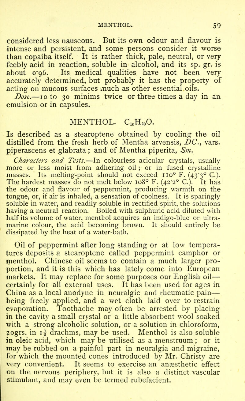considered less nauseous. But its own odour and flavour is intense and persistent, and some persons consider it worse than copaiba itself. It is rather thick, pale, neutral, or very feebly acid in reaction, soluble in alcohol, and its sp. gr. is about o'g6. Its medical qualities have not been very accurately determined, but probably it has the property of acting on mucous surfaces much as other essential oils. Dose,—10 to 30 minims twice or three times a day in an emulsion or in capsules. MENTHOL. C10H20O. Is described as a stearoptene obtained by cooling the oil distilled from the fresh herb of Mentha arvensis, I)C., vars. piperascens et glabrata; and of Mentha piperita, S?u. Characters and Tests.—In colourless acicular crystals, usually more or less moist from adhering oil; or in fused crystalline masses. Its melting-point should not exceed iio*^ F. (43*3'^ C). The hardest masses do not melt below 108^ F. (42'2® C). It has the odour and flavour of peppermint, producing warmth on the tongue, or, if air is inhaled, a sensation of coolness. It is sparingly soluble in water, and readily soluble in rectified spirit, the solutions having a neutral reaction. Boiled with sulphuric acid diluted with half its volume of water, menthol acquires an indigo-blue or ultra- marine colour, the acid becoming brown. It should entirely be dissipated by the heat of a water-bath. Oil of peppermint after long standing or at low tempera- tures deposits a stearoptene called peppermint camphor or menthol. Chinese oil seems to contain a much larger pro- portion, and it is this which has lately come into European markets. It may replace for some purposes our English oil— certainly for all external uses. It has been used for ages in China as a local anodyne in neuralgic and rheumatic pain— being freely applied, and a wet cloth laid over to restrain evaporation. Toothache may often be arrested by placing in the cavity a small crystal or a little absorbent wool soaked with a strong alcoholic solution, or a solution in chloroform, 2ogrs. in drachms, may be used. Menthol is also soluble in oleic acid, which may be utilised as a menstruum ; or it may be rubbed on a painful part in neuralgia and migraine, for which the mounted cones introduced by Mr. Christy are very convenient. It seems to exercise an anaesthetic eflect on the nervous periphery, but it is also a distinct vascular stimulant, and may even be termed rubefacient.
