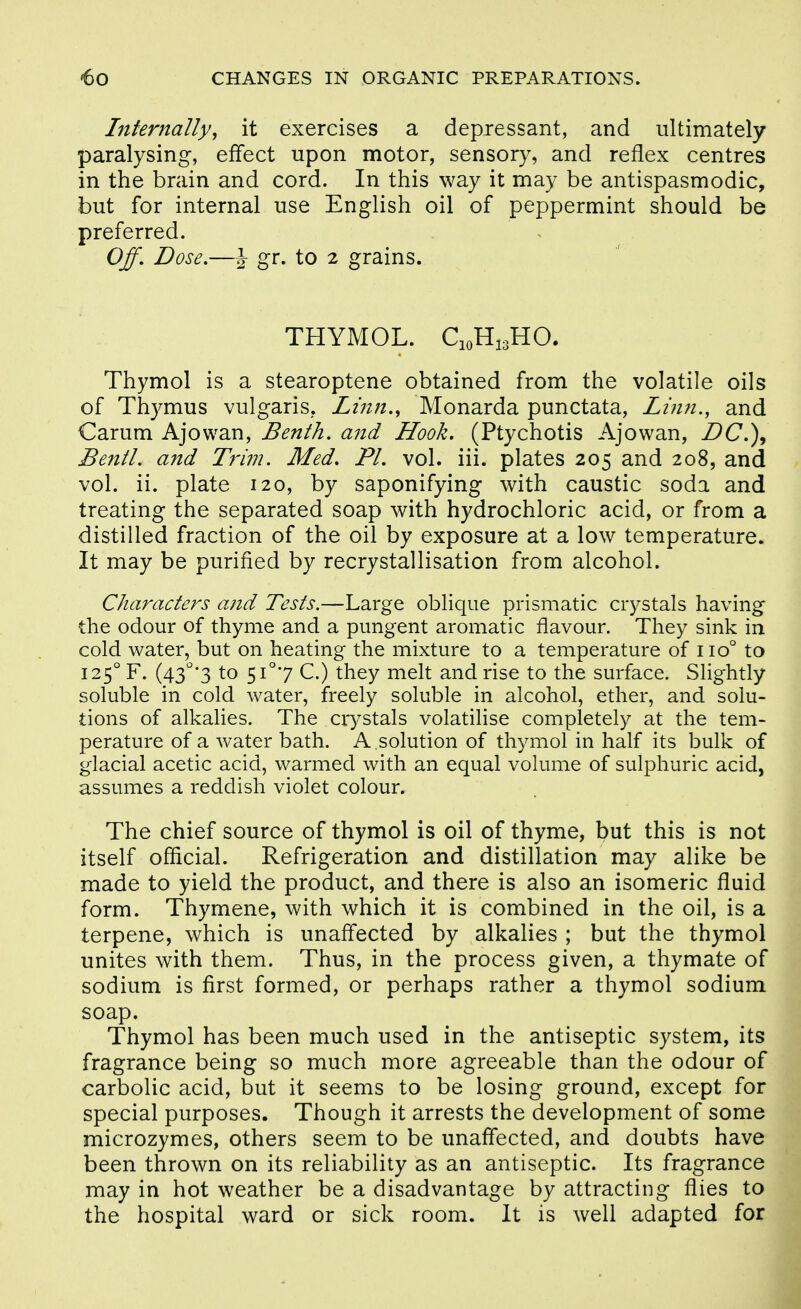 Internally, it exercises a depressant, and ultimately paralysing, effect upon motor, sensory, and reflex centres in the brain and cord. In this way it may be antispasmodic, but for internal use English oil of peppermint should be preferred. Off, Dose.—J gr. to 2 grains. THYMOL. C10H13HO. Thymol is a stearoptene obtained from the volatile oils of Thymus vulgaris, Linn., Monarda punctata, Linn., and Carum Ajowan, Benth. and Hook. (Ptychotis Ajowan, DC.\ Bentl. and Trijn. Med. PI. vol. iii. plates 205 and 208, and vol. ii. plate 120, by saponifying with caustic soda and treating the separated soap with hydrochloric acid, or from a distilled fraction of the oil by exposure at a low temperature. It may be purified by recrystallisation from alcohol. Characters and Tests.—Large oblique prismatic crystals having the odour of thyme and a pungent aromatic flavour. They sink in cold water, but on heating the mixture to a temperature of 110° to 125° F. (43''*3 to 5i°7 C.) they melt and rise to the surface. Slightly soluble in cold water, freely soluble in alcohol, ether, and solu- tions of alkalies. The crystals volatilise completely at the tem- perature of a water bath. A solution of thymol in half its bulk of glacial acetic acid, warmed with an equal volume of sulphuric acid, assumes a reddish violet colour. The chief source of thymol is oil of thyme, but this is not itself official. Refrigeration and distillation may alike be made to yield the product, and there is also an isomeric fluid form. Thymene, with which it is combined in the oil, is a terpene, which is unaffected by alkalies ; but the thymol unites with them. Thus, in the process given, a thymate of sodium is first formed, or perhaps rather a thymol sodium soap. Thymol has been much used in the antiseptic system, its fragrance being so much more agreeable than the odour of carbolic acid, but it seems to be losing ground, except for special purposes. Though it arrests the development of some microzymes, others seem to be unaffected, and doubts have been thrown on its reliability as an antiseptic. Its fragrance may in hot weather be a disadvantage by attracting flies to the hospital ward or sick room. It is well adapted for