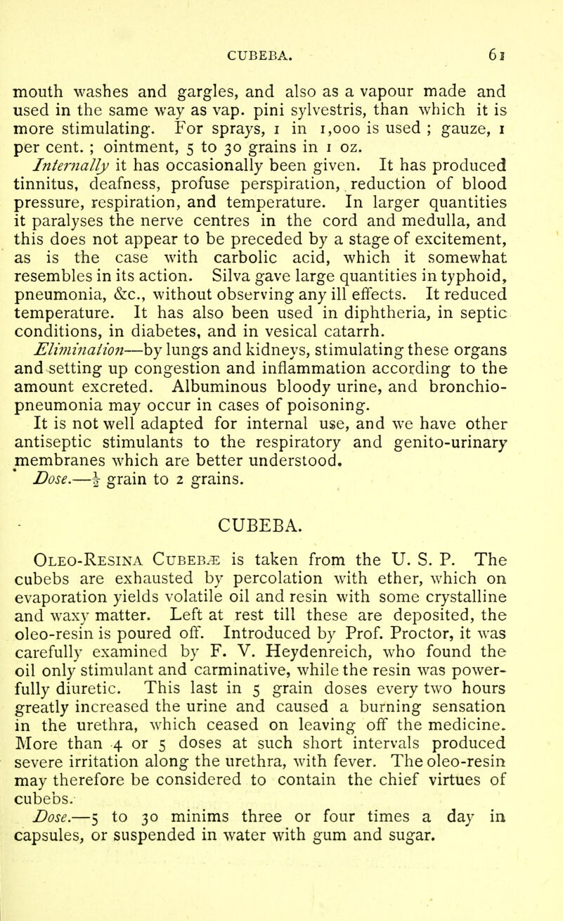 mouth washes and gargles, and also as a vapour made and used in the same way as vap. pini sylvestris, than which it is more stimulating. For sprays, i in i,ooo is used ; gauze, i per cent. ; ointment, 5 to 30 grains in i oz. Internally it has occasionally been given. It has produced tinnitus, deafness, profuse perspiration, reduction of blood pressure, respiration, and temperature. In larger quantities it paralyses the nerve centres in the cord and medulla, and this does not appear to be preceded by a stage of excitement, as is the case with carbolic acid, which it somewhat resembles in its action. Silva gave large quantities in typhoid^ pneumonia, &c., without observing any ill effects. It reduced temperature. It has also been used in diphtheria, in septic conditions, in diabetes, and in vesical catarrh. Elimination—by lungs and kidneys, stimulating these organs and setting up congestion and inflammation according to the amount excreted. Albuminous bloody urine, and bronchio- pneumonia may occur in cases of poisoning. It is not well adapted for internal use, and we have other antiseptic stimulants to the respiratory and genito-urinary membranes which are better understood. Dose.—\ grain to 2 grains. CUBEBA. Oleo-Resina Cubeb/E is taken from the U. S. P. The cubebs are exhausted by percolation with ether, which on evaporation yields volatile oil and resin with some crystalline and waxy matter. Left at rest till these are deposited, the oleo-resin is poured off. Introduced by Prof. Proctor, it was carefully examined by F. V. Heydenreich, who found the oil only stimulant and carminative, while the resin was power- fully diuretic. This last in 5 grain doses every two hours greatly increased the urine and caused a burning sensation in the urethra, which ceased on leaving off the medicine. More than 4 or 5 doses at such short intervals produced severe irritation along the urethra, with fever. The oleo-resin may therefore be considered to contain the chief virtues of cubebs. Dose.—5 to 30 minims three or four times a day in capsules, or suspended in water with gum and sugar.