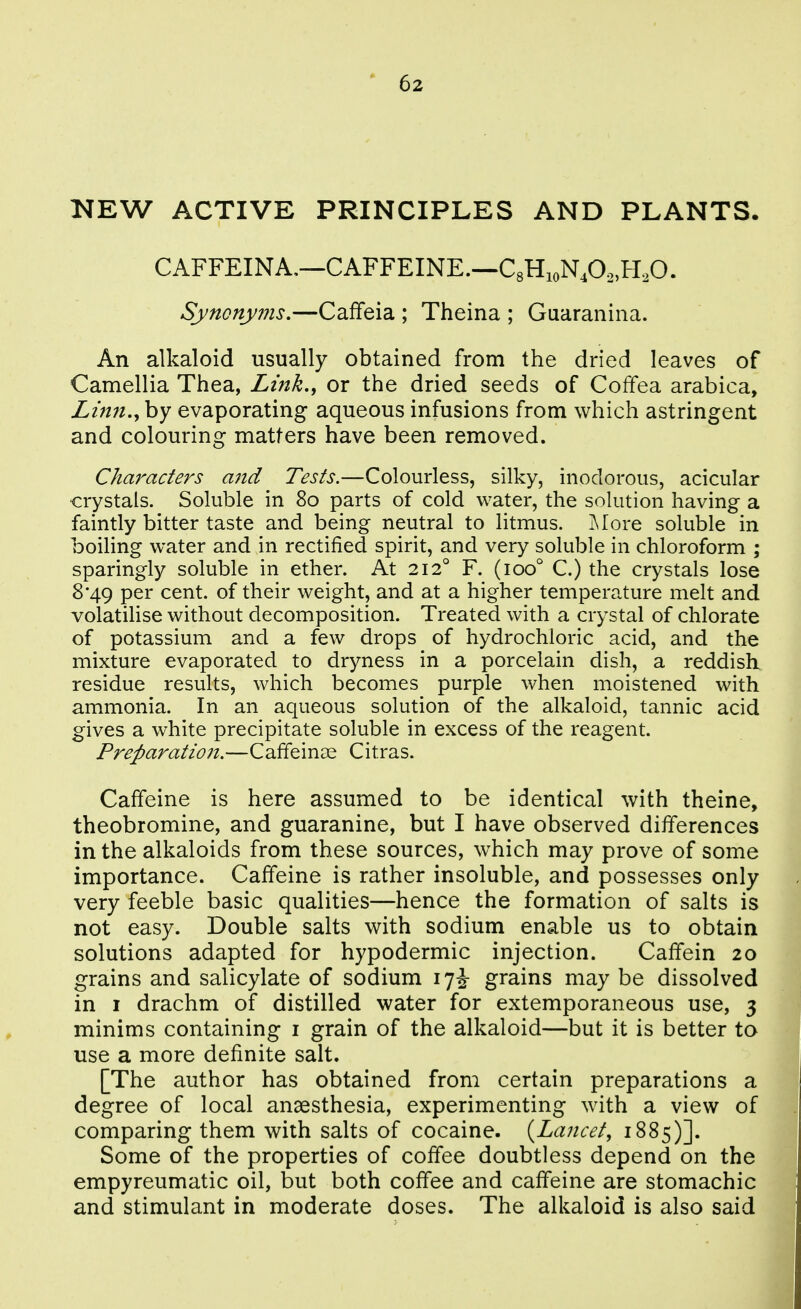 NEW ACTIVE PRINCIPLES AND PLANTS. CAFFEINA,—CAFFEINE.—CgHioNA.H.O. Synonyms.—Caffeia ; Theina ; Guaranina. An alkaloid usually obtained from the dried leaves of Camellia Thea, Link,, or the dried seeds of Coffea arabica. Linn., by evaporating aqueous infusions from which astringent and colouring matters have been removed. Characters ajtd Tests.—Colourless, silky, inodorous, acicular crystals. Soluble in 80 parts of cold water, the solution having a faintly bitter taste and being neutral to litmus. j\Iore soluble in boiling water and in rectified spirit, and very soluble in chloroform ; sparingly soluble in ether. At 212° F. (100° C.) the crystals lose 8*49 per cent, of their weight, and at a higher temperature melt and volatilise without decomposition. Treated with a crystal of chlorate of potassium and a few drops of hydrochloric acid, and the mixture evaporated to dryness in a porcelain dish, a reddish residue results, which becomes purple when moistened with ammonia. In an aqueous solution of the alkaloid, tannic acid gives a white precipitate soluble in excess of the reagent. Preparation.—Caffeinas Citras. Caffeine is here assumed to be identical with theine, theobromine, and guaranine, but I have observed differences in the alkaloids from these sources, which may prove of some importance. Caffeine is rather insoluble, and possesses only very feeble basic qualities—hence the formation of salts is not easy. Double salts with sodium enable us to obtain solutions adapted for hypodermic injection. Caffein 20 grains and salicylate of sodium 17^ grains may be dissolved in I drachm of distilled water for extemporaneous use, 3 minims containing i grain of the alkaloid—but it is better to use a more definite salt. [The author has obtained from certain preparations a degree of local anaesthesia, experimenting with a view of comparing them with salts of cocaine. {Lancet, 1885)]. Some of the properties of coffee doubtless depend on the empyreumatic oil, but both coffee and caffeine are stomachic and stimulant in moderate doses. The alkaloid is also said