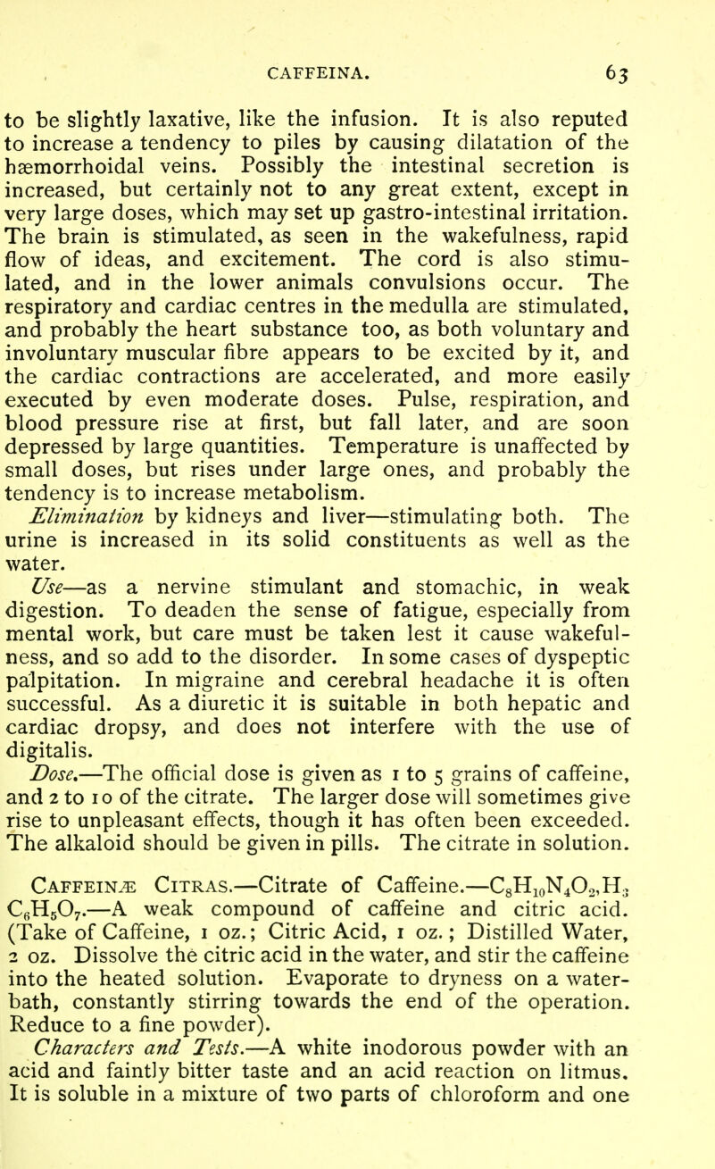 CAFFEINA. 65 to be slightly laxative, like the infusion. It is also reputed to increase a tendency to piles by causing dilatation of the haemorrhoidal veins. Possibly the intestinal secretion is increased, but certainly not to any great extent, except in very large doses, which may set up gastro-intestinal irritation. The brain is stimulated, as seen in the wakefulness, rapid flow of ideas, and excitement. The cord is also stimu- lated, and in the lower animals convulsions occur. The respiratory and cardiac centres in the medulla are stimulated, and probably the heart substance too, as both voluntary and involuntary muscular fibre appears to be excited by it, and the cardiac contractions are accelerated, and more easily executed by even moderate doses. Pulse, respiration, and blood pressure rise at first, but fall later, and are soon depressed by large quantities. Temperature is unaffected by small doses, but rises under large ones, and probably the tendency is to increase metabolism. Elimination by kidneys and liver—stimulating both. The urine is increased in its solid constituents as well as the water. Use—as a nervine stimulant and stomachic, in weak digestion. To deaden the sense of fatigue, especially from mental work, but care must be taken lest it cause wakeful- ness, and so add to the disorder. In some cases of dyspeptic palpitation. In migraine and cerebral headache it is often successful. As a diuretic it is suitable in both hepatic and cardiac dropsy, and does not interfere with the use of digitalis. Dose.—The official dose is given as i to 5 grains of caffeine, and 2 to 10 of the citrate. The larger dose will sometimes give rise to unpleasant effects, though it has often been exceeded. The alkaloid should be given in pills. The citrate in solution. Caffeine Citras.—Citrate of Caffeine.—C8HioN402,H3 C^^HgOy.—A weak compound of caffeine and citric acid. (Take of Caffeine, i oz.; Citric Acid, i oz.; Distilled Water, 2 oz. Dissolve the citric acid in the water, and stir the caffeine into the heated solution. Evaporate to dryness on a water- bath, constantly stirring towards the end of the operation. Reduce to a fine powder). Characters and Tests.—A white inodorous powder with an acid and faintly bitter taste and an acid reaction on litmus. It is soluble in a mixture of two parts of chloroform and one