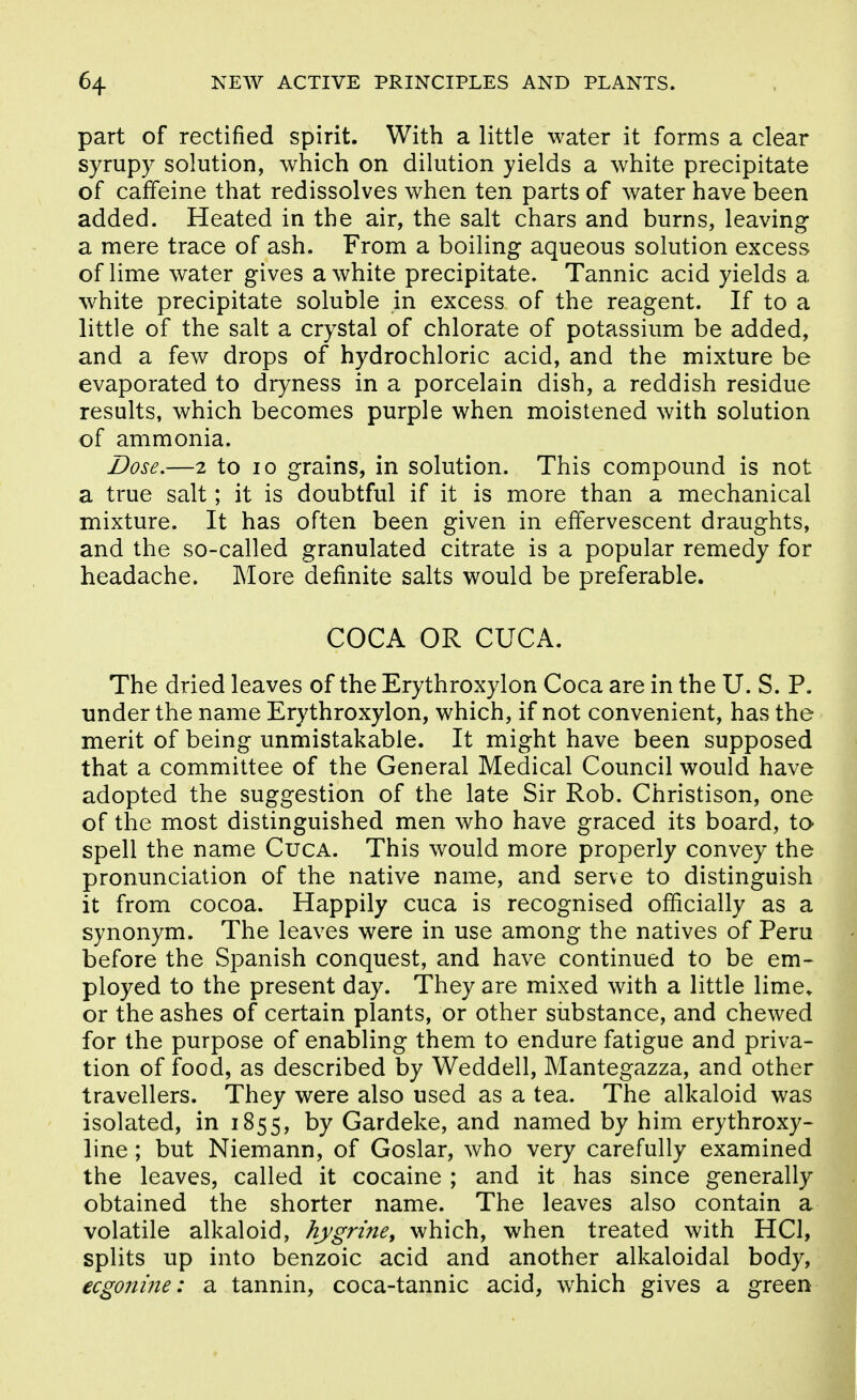 part of rectified spirit. With a little water it forms a clear syrupy solution, which on dilution yields a white precipitate of caffeine that redissolves when ten parts of water have been added. Heated in the air, the salt chars and burns, leaving a mere trace of ash. From a boiling aqueous solution excess of lime water gives a white precipitate. Tannic acid yields a white precipitate soluble in excess of the reagent. If to a little of the salt a crystal of chlorate of potassium be added, and a few drops of hydrochloric acid, and the mixture be evaporated to dryness in a porcelain dish, a reddish residue results, which becomes purple when moistened with solution of ammonia. Dose.—2 to 10 grains, in solution. This compound is not a true salt; it is doubtful if it is more than a mechanical mixture. It has often been given in effervescent draughts, and the so-called granulated citrate is a popular remedy for headache. More definite salts would be preferable. COCA OR CUCA. The dried leaves of the Erythroxylon Coca are in the U. S. P. tinder the name Erythroxylon, which, if not convenient, has the merit of being unmistakable. It might have been supposed that a committee of the General Medical Council would have adopted the suggestion of the late Sir Rob. Christison, one of the most distinguished men who have graced its board, to spell the name CucA. This would more properly convey the pronunciation of the native name, and serve to distinguish it from cocoa. Happily cuca is recognised officially as a synonym. The leaves were in use among the natives of Peru before the Spanish conquest, and have continued to be em- ployed to the present day. They are mixed with a little lime, or the ashes of certain plants, or other substance, and chewed for the purpose of enabling them to endure fatigue and priva- tion of food, as described by Weddell, Mantegazza, and other travellers. They were also used as a tea. The alkaloid was isolated, in 1855, by Gardeke, and named by him erythroxy- line; but Niemann, of Goslar, who very carefully examined the leaves, called it cocaine ; and it has since generally obtained the shorter name. The leaves also contain a volatile alkaloid, hygriney which, when treated with HCl, splits up into benzoic acid and another alkaloidal body, ecgonine: a tannin, coca-tannic acid, which gives a green