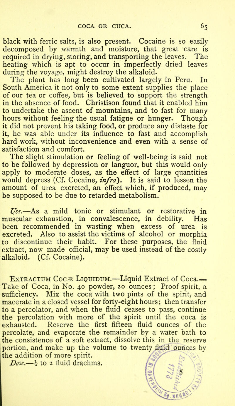 COCA OR CUCA. 6S black with ferric salts, is also present. Cocaine is so easily decomposed by warmth and moisture, that great care is required in drying, storing, and transporting the leaves. The heating which is apt to occur in imperfectly dried leaves during the voyage, might destroy the alkaloid. The plant has long been cultivated largely in Peru. In South America it not only to some extent supplies the place of our tea or coffee, but is believed to support the strength in the absence of food. Christison found that it enabled him to undertake the ascent of mountains, and to fast for many hours without feeling the usual fatigue or hunger. Though it did not prevent his taking food, or produce any distaste for it, he was able under its influence to fast and accomplish hard work, without inconvenience and even with a sense of satisfaction and comfort. The slight stimulation or feeling of well-being is said not to be followed by depression or languor, but this would only apply to moderate doses, as the effect of large quantities would depress (Cf. Cocaine, infra). It is said to lessen the amount of urea excreted, an effect which, if produced, may be supposed to be due to retarded metabolism. Use,—As a mild tonic or stimulant or restorative in muscular exhaustion, in convalescence, in debility. Has been recommended in wasting when excess of urea is excreted. Also to assist the victims of alcohol or morphia to discontinue their habit. For these purposes, the fluid extract, now made official, may be used instead of the costly alkaloid. (Cf. Cocaine). ExTRACTUM Coc^ LiQuiDUM.—Liquid Extract of Coca.— Take of Coca, in No. 40 powder, 20 ounces; Proof spirit, a sufficiency. Mix the coca with two pints of the spirit, and macerate in a closed vessel for forty-eight hours; then transfer to a percolator, and when the fluid ceases to pass, continue the percolation with more of the spirit until the coca is exhausted. Reserve the first fifteen fluid ounces of the percolate, and evaporate the remainder by a water bath to the consistence of a soft extiact, dissolve this in the reserve portion, and make up the volume to twenty fluid, ounces by the addition of more spirit. / N ^^n-^ ' Dose.—\ to 2 fluid drachms.