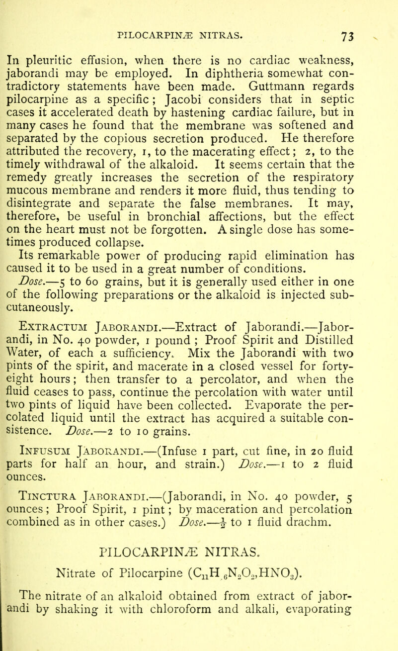 In pleuritic effusion, when there is no cardiac weakness, jaborandi may be employed. In diphtheria somewhat con- tradictory statements have been made. Guttmann regards pilocarpine as a specific ; Jacobi considers that in septic cases it accelerated death by hastening cardiac failure, but in many cases he found that the membrane was softened and separated by the copious secretion produced. He therefore attributed the recovery, i, to the macerating effect; 2, to the timely withdrawal of the alkaloid. It seems certain that the remedy greatly increases the secretion of the respiratory mucous membrane and renders it more fluid, thus tending to disintegrate and separate the false membranes. It may, therefore, be useful in bronchial affections, but the effect on the heart must not be forgotten. A single dose has some- times produced collapse. Its remarkable power of producing rapid elimination has caused it to be used in a great number of conditions. Dose,—5 to 60 grains, but it is generally used either in one of the following preparations or the alkaloid is injected sub- cutaneously. ExTRACTUM Jaborandi.—Extract of Jaborandi.—Jabor- andi, in No. 40 powder, i pound ; Proof Spirit and Distilled Water, of each a sufficiency. Mix the Jaborandi with two pints of the spirit, and macerate in a closed vessel for forty- eight hours; then transfer to a percolator, and w^hen the fluid ceases to pass, continue the percolation with water until two pints of liquid have been collected. Evaporate the per- colated liquid until the extract has acquired a suitable con- sistence. Dose,—2 to 10 grains. Infusum Jaborandi.—(Infuse i part, cut fine, in 20 fluid parts for half an hour, and strain.) Dose.—i to 2 fluid ounces. TiNCTURA Jaborandi.—(Jaborandi, in No. 40 pow^der, 5 ounces; Proof Spirit, i pint; by maceration and percolation combined as in other cases.) Dose,—^ to i fluid drachm. PILOCARPINE NITRAS. Nitrate of Pilocarpine (C^H .NA^HNO.). The nitrate of an alkaloid obtained from extract of jabor- andi by shaking it with chloroform and alkali, evaporating
