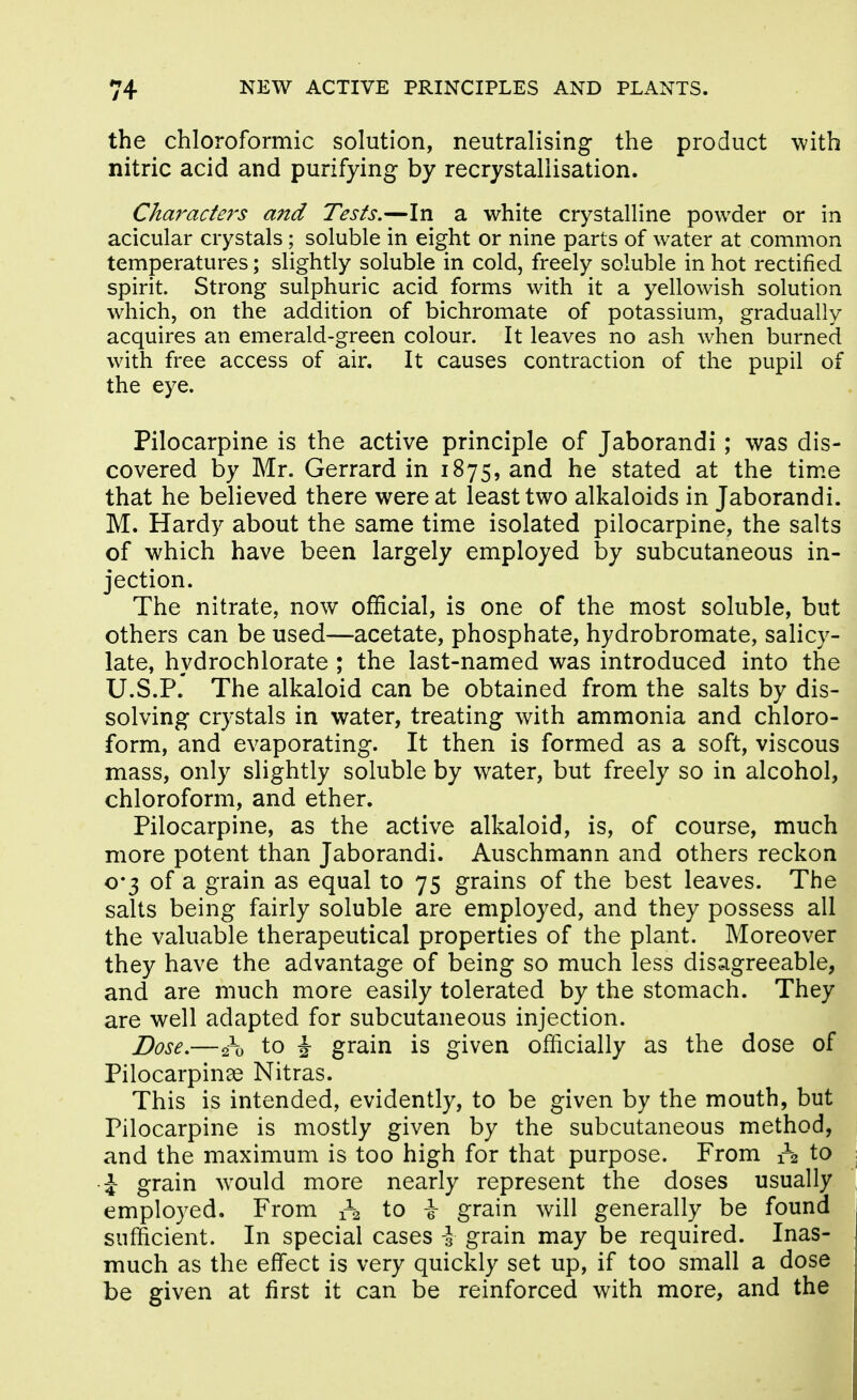 the chloroformic solution, neutralising the product with nitric acid and purifying by recrystallisation. Characters and Tests.—In a white crystalline powder or in acicular crystals; soluble in eight or nine parts of water at common temperatures; slightly soluble in cold, freely soluble in hot rectified spirit. Strong sulphuric acid forms with it a yellowish solution which, on the addition of bichromate of potassium, gradually acquires an emerald-green colour. It leaves no ash when burned with free access of air. It causes contraction of the pupil of the eye. Pilocarpine is the active principle of Jaborandi; was dis- covered by Mr. Gerrard in 1875, and he stated at the time that he believed there were at least two alkaloids in Jaborandi. M. Hardy about the same time isolated pilocarpine, the salts of which have been largely employed by subcutaneous in- jection. The nitrate, now official, is one of the most soluble, but others can be used—acetate, phosphate, hydrobromate, salicy- late, hydrochlorate ; the last-named was introduced into the U.S.P. The alkaloid can be obtained from the salts by dis- solving crystals in water, treating with ammonia and chloro- form, and evaporating. It then is formed as a soft, viscous mass, only slightly soluble by water, but freely so in alcohol, chloroform, and ether. Pilocarpine, as the active alkaloid, is, of course, much more potent than Jaborandi. Auschmann and others reckon o*3 of a grain as equal to 75 grains of the best leaves. The salts being fairly soluble are employed, and they possess all the valuable therapeutical properties of the plant. Moreover they have the advantage of being so much less disagreeable, and are much more easily tolerated by the stomach. They are well adapted for subcutaneous injection. Dose.—2-0 to i grain is given officially as the dose of Pilocarpinse Nitras. This is intended, evidently, to be given by the mouth, but Pilocarpine is mostly given by the subcutaneous method, and the maximum is too high for that purpose. From o to ■J grain would more nearly represent the doses usually employed. From 1-2 to i grain will generally be found sufficient. In special cases -3 grain may be required. Inas- much as the effect is very quickly set up, if too small a dose be given at first it can be reinforced with more, and the