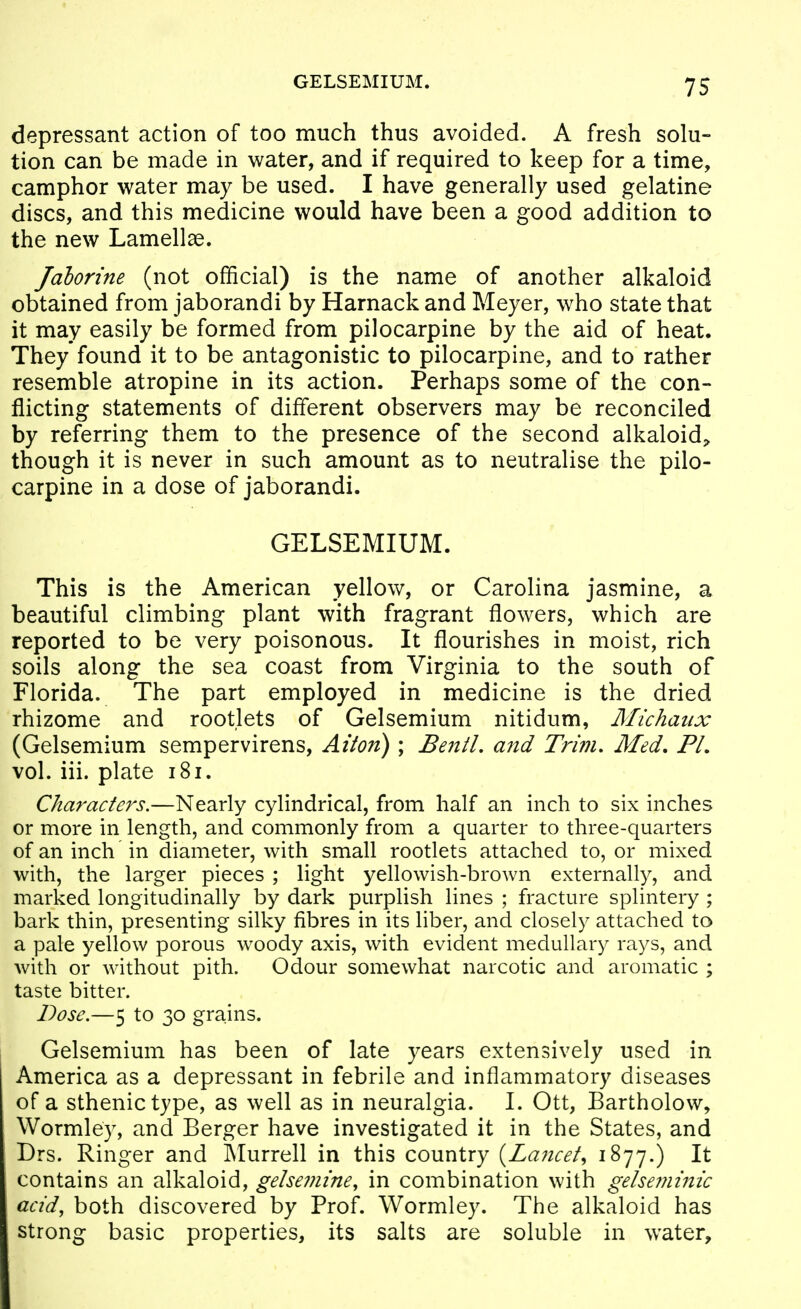 GELSEMIUM. depressant action of too much thus avoided. A fresh solu- tion can be made in water, and if required to keep for a time, camphor water may be used. I have generally used gelatine discs, and this medicine would have been a good addition to the new Lamellae. Jahorine (not official) is the name of another alkaloid obtained from jaborandi by Harnack and Meyer, who state that it may easily be formed from pilocarpine by the aid of heat. They found it to be antagonistic to pilocarpine, and to rather resemble atropine in its action. Perhaps some of the con- flicting statements of different observers may be reconciled by referring them to the presence of the second alkaloid^, though it is never in such amount as to neutralise the pilo- carpine in a dose of jaborandi. GELSEMIUM. This is the American yellow, or Carolina jasmine, a beautiful climbing plant with fragrant flowers, which are reported to be very poisonous. It flourishes in moist, rich soils along the sea coast from Virginia to the south of Florida. The part employed in medicine is the dried rhizome and rootlets of Gelsemium nitidum, Michaiix (Gelsemium sempervirens, Alton) ; Be7ttL and Trim, Med. PL vol. iii. plate i8i. Characters.—Nearly cylindrical, from half an inch to six inches or more in length, and commonly from a quarter to three-quarters of an inch in diameter, with small rootlets attached to, or mixed with, the larger pieces ; light yellowish-brown externally, and marked longitudinally by dark purplish lines ; fracture splintery ; bark thin, presenting silky fibres in its liber, and closely attached to a pale yellow porous woody axis, with evident medullary rays, and with or without pith. Odour somewhat narcotic and aromatic ; taste bitter. Dose.—5 to 30 grains. Gelsemium has been of late years extensively used in America as a depressant in febrile and inflammatory diseases of a sthenic type, as well as in neuralgia. I. Ott, Bartholow, Wormley, and Berger have investigated it in the States, and Drs. Ringer and Murrell in this country {Lancet^ ^^77-) It contains an alkaloid, getsemine, in combination with gelseminic acid, both discovered by Prof. Wormley. The alkaloid has strong basic properties, its salts are soluble in water.