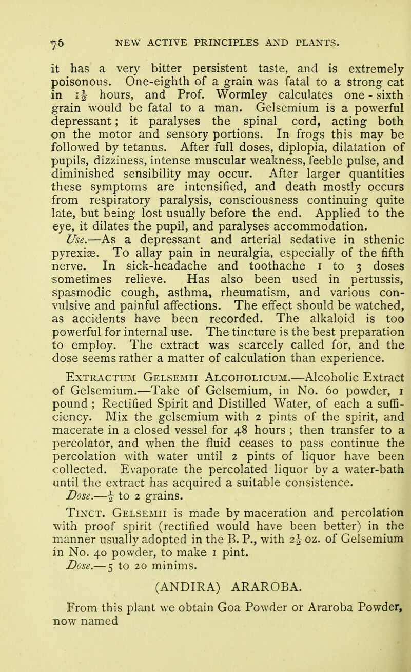 it has a very bitter persistent taste, and is extremely poisonous. One-eighth of a grain was fatal to a strong cat in IJ hours, and Prof. Wormley calculates one - sixth grain would be fatal to a man. Gelsemium is a powerful depressant; it paralyses the spinal cord, acting both on the motor and sensory portions. In frogs this may be followed by tetanus. After full doses, diplopia, dilatation of pupils, dizziness, intense muscular weakness, feeble pulse, and diminished sensibility may occur. After larger quantities these symptoms are intensified, and death mostly occurs from respiratory paralysis, consciousness continuing quite late, but being lost usually before the end. Applied to the eye, it dilates the pupil, and paralyses accommodation. Use.—As a depressant and arterial sedative in sthenic pyrexiae. To allay pain in neuralgia, especially of the fifth nerve. In sick-headache and toothache i to 3 doses sometimes relieve. Has also been used in pertussis, spasmodic cough, asthma, rheumatism, and various con- vulsive and painful affections. The effect should be watched, as accidents have been recorded. The alkaloid is too powerful for internal use. The tincture is the best preparation to employ. The extract was scarcely called for, and the dose seems rather a matter of calculation than experience. ExTRACTUM Gelsemii Alcoholicum.—Alcoholic Extract of Gelsemium.—Take of Gelsemium, in No. 60 powder, i pound ; Rectified Spirit and Distilled Water, of each a suffi- ciency. Mix the gelsemium with 2 pints of the spirit, and macerate in a closed vessel for 48 hours ; then transfer to a percolator, and when the fluid ceases to pass continue the percolation with water until 2 pints of liquor have been collected. Evaporate the percolated liquor by a water-bath until the extract has acquired a suitable consistence. Dose.—\ to 2 grains. TiNCT. Gelsemii is made by maceration and percolation with proof spirit (rectified would have been better) in the manner usually adopted in the B. P., with 2 J oz. of Gelsemium in No. 40 powder, to make i pint. Dose.— 5 to 20 minims. (ANDIRA) ARAROBA. From this plant we obtain Goa Powder or Araroba Powder, now named