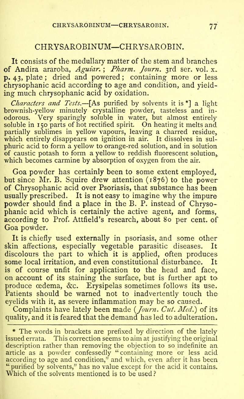 CHRYSAROBINUM—CHRYSAROBIN. It consists of the medullary matter of the stem and branches of Andira araroba, Agm'ar. ; Pharm, Journ, 3rd ser. vol. x. p, 43, plate ; dried and powered; containing more or less, chrysophanic acid according to age and condition, and yield- ing much chrysophanic acid by oxidation. Characters a7id Tests.—[As purified by solvents it is *] a light brownish-yellow minutely crystalline powder, tasteless and in- odorous. Very sparingly soluble in water, but almost entirely soluble in 150 parts of hot rectified spirit. On heating it melts and partially sublimes in yellow vapours, leaving a charred residue^ which entirely disappears on ignition in air. It dissolves in sul- phuric acid to form a yellow to orange-red solution, and in solution of caustic potash to form a yellow to reddish fluorescent solution,, which becomes carmine by absorption of oxygen from the air. Goa powder has certainly been to some extent employed, but since Mr. B. Squire drew attention (1876) to the power of Chrysophanic acid over Psoriasis, that substance has been usually prescribed. It is not easy to imagine why the impure powder should find a place in the B. P. instead of Chryso- phanic acid which is certainly the active agent, and forms, according to Prof. Attfield's research, about 80 per cent, of Goa powder. It is chiefly used externally in psoriasis, and some other skin affections, especially vegetable parasitic diseases. It discolours the part to which it is applied, often produces some local irritation, and even constitutional disturbance. It is of course unfit for application to the head and face,, on account of its staining the surface, but is further apt tO' produce oedema, &c. Erysipelas sometimes follows its use. Patients should be warned not to inadvertently touch the eyelids with it, as severe inflammation may be so caused. Complaints have lately been made {Journ. Cut. Med.) of its- quality, and it is feared that the demand has led to adulteration. * The words in brackets are prefixed by direction of the lately issued errata. This correction seems to aim at j ustifying the original description rather than removing the objection to so indefinite an article as a powder confessedly  containing more or less acid according to age and condition, and which, even after it has been  purified by solvents, has no value except for the acid it contains* Which of the solvents mentioned is to be used 1