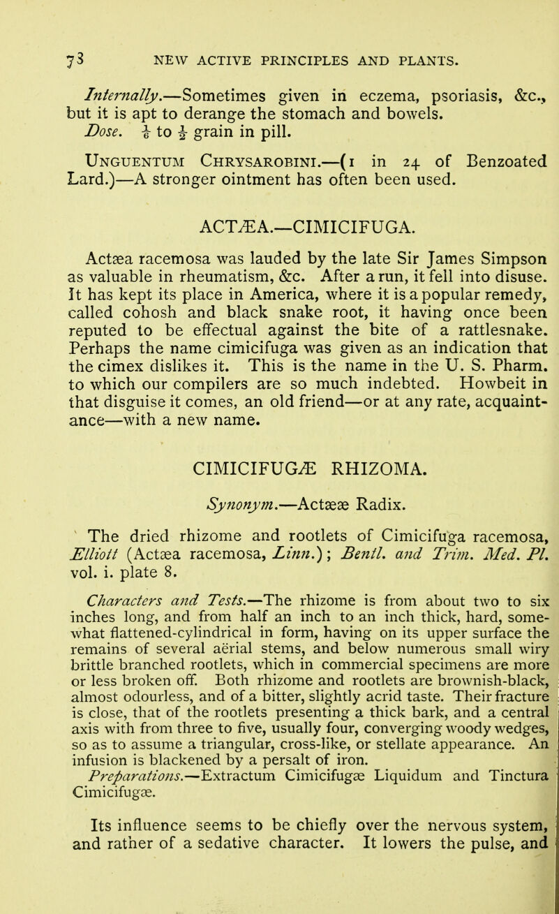 Intejmally,—Sometimes given in eczema, psoriasis, &:c., but it is apt to derange the stomach and bowels. Dose, \ to i grain in pill. Unguentum Chrysarobini.—(i in 24 of Benzoated Lard.)—A stronger ointment has often been used. ACT^A.—CIMICIFUGA. Actaea racemosa was lauded by the late Sir James Simpson as valuable in rheumatism, &c. After a run, it fell into disuse. It has kept its place in America, where it is a popular remedy, called cohosh and black snake root, it having once been reputed to be effectual against the bite of a rattlesnake. Perhaps the name cimicifuga was given as an indication that the cimex dislikes it. This is the name in the U. S. Pharm. to which our compilers are so much indebted. Howbeit in that disguise it comes, an old friend—or at any rate, acquaint- ance—with a new name. CIMICIFUGiE RHIZOMA. Synonym,—Actaeae Radix. ^ The dried rhizome and rootlets of Cimicifuga racemosa, Elliott (Actaea racemosa, Z/;/;/.); BentL and Trim, Med, PL vol. i. plate 8. Characters and Tests.—The rhizome is from about two to six inches long, and from half an inch to an inch thick, hard, some- what flattened-cylindrical in form, having on its upper surface the remains of several aerial stems, and below numerous small wiry brittle branched rootlets, which in commercial specimens are more or less broken off. Both rhizome and rootlets are brownish-black, almost odourless, and of a bitter, slightly acrid taste. Their fracture is close, that of the rootlets presenting a thick bark, and a central axis with from three to five, usually four, converging woody wedges, so as to assume a triangular, cross-like, or stellate appearance. An infusion is blackened by a persalt of iron. Preparations.—Extractum Cimicifugse Liquidum and Tinctura Cimicifugae. Its influence seems to be chiefly over the nervous system, and rather of a sedative character. It lowers the pulse, and