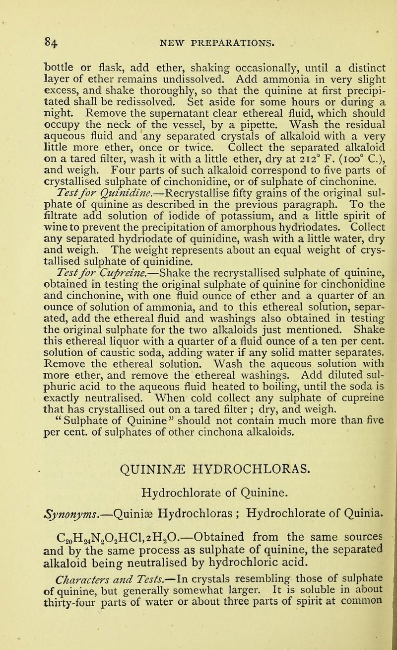 Lottie or flask, add ether, shaking occasionally, until a distinct layer of ether remains undissolved. Add ammonia in very sHght excess, and shake thoroughly, so that the quinine at first precipi- tated shall be redissolved. Set aside for some hours or during a night. Remove the supernatant clear ethereal fluid, which should occupy the neck of the vessel, by a pipette. Wash the residual aqueous fluid and any separated crystals of alkaloid with a very little more ether, once or twice. Collect the separated alkaloid on a tared filter, wash it with a little ether, dry at 212° F. (100° C), and weigh. Four parts of such alkaloid correspond to five parts of crystallised sulphate of cinchonidine, or of sulphate of cinchonine. Test for Qumidi7ie.—Recrystallise fifty grains of the original sul- phate of quinine as described in the previous paragraph. To the filtrate add solution of iodide of potassium, and a little spirit of wine to prevent the precipitation of amorphous hydriodates. Collect any separated hydriodate of quinidine, wash with a little water, dry and weigh. The weight represents about an equal weight of crys- tallised sulphate of quinidine. Test for Cupreine.—Shake the recrystallised sulphate of quinine, obtained in testing the original sulphate of quinine for cinchonidine and cinchonine, with one fluid ounce of ether and a quarter of an ounce of solution of ammonia, and to this ethereal solution, separ- ated, add the ethereal fluid and washings also obtained in testing the original sulphate for the two alkaloids just mentioned. Shake this ethereal liquor with a quarter of a fluid ounce of a ten per cent, solution of caustic soda, adding water if any solid matter separates. Remove the ethereal solution. Wash the aqueous solution with more ether, and remove the ethereal washings. Add diluted sul- phuric acid to the aqueous fluid heated to boiling, until the soda is exactly neutralised. When cold collect any sulphate of cupreine that has crystallised out on a tared filter ; dry, and weigh. Sulphate of Quinine should not contain much more than five per cent, of sulphates of other cinchona alkaloids. QUININE HYDROCHLORAS. Hydrochlorate of Quinine. Synonyms,—Quiniae Hydrochloras ; Hydrochlorate of Quinia* C2oH24N202HCl,2H20.—Obtained from the same sources and by the same process as sulphate of quinine, the separated alkaloid being neutralised by hydrochloric acid. Characters and Tests.—In crystals resembling those of sulphate of quinine, but generally somewhat larger. It is soluble in about thirty-four parts of water or about three parts of spirit at common