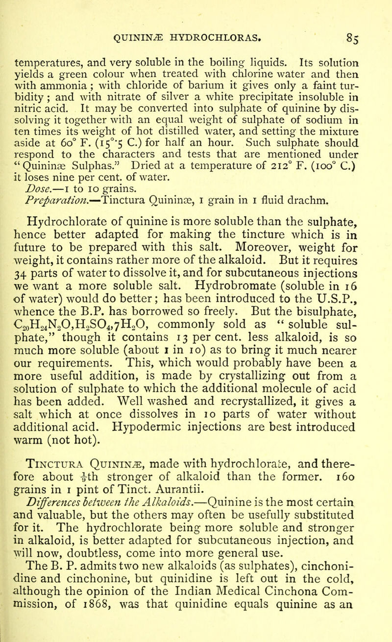 temperatures, and very soluble in the boiling liquids. Its solution yields a green colour when treated with chlorine water and then with ammonia ; with chloride of barium it gives only a faint tur- bidity ; and with nitrate of silver a white precipitate insoluble in nitric acid. It may be converted into sulphate of quinine by dis- solving it together with an equal weight of sulphate of sodium in ten times its weight of hot distilled water, and setting the mixture aside at 60° F. (i5°'5 C.) for half an hour. Such sulphate should respond to the characters and tests that are mentioned under ^'Quininae Sulphas. Dried at a temperature of 212° F. (100'' C.) it loses nine per cent, of water. Dose.—I to 10 grains. Preparation.—Tinctura Quinines, i grain in i fluid drachm. Hydrochlorate of quinine is more soluble than the sulphate, hence better adapted for making the tincture which is in future to be prepared with this salt. Moreover, weight for weight, it contains rather more of the alkaloid. But it requires 34 parts of water to dissolve it, and for subcutaneous injections we want a more soluble salt. Hydrobromate (soluble in 16 of water) would do better; has been introduced to the U.S.P., whence the B.P. has borrowed so freely. But the bisulphate, C2oH24N20,HoS04,7HoO, commonly sold as soluble sul- phate, though it contains 13 percent, less alkaloid, is so much more soluble (about i in 10) as to bring it much nearer our requirements. This, which would probably have been a more useful addition, is made by crystallizing out from a solution of sulphate to which the additional molecule of acid has been added. Well washed and recrystallized, it gives a salt which at once dissolves in 10 parts of water without additional acid. Hypodermic injections are best introduced warm (not hot). Tinctura Quinine, made with hydrochloraLe, and there- fore about ith stronger of alkaloid than the former. 160 grains in i pint of Tinct. Aurantii. Differences behveeri the Alkaloids.—Quinine is the most certain and valuable, but the others may often be usefully substituted for it. The hydrochlorate being more soluble and stronger in alkaloid, is better adapted for subcutaneous injection, and will now, doubtless, come into more general use. TheB. P. admits two new alkaloids (as sulphates), cinchoni- dine and cinchonine, but quinidine is left out in the cold, although the opinion of the Indian Medical Cinchona Com- mission, of 1868, was that quinidine equals quinine as aa