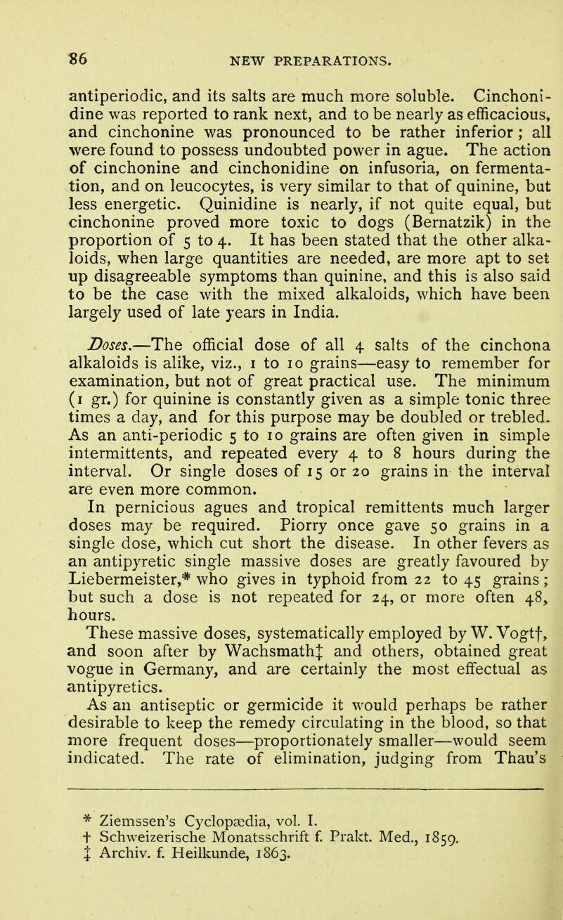 antiperiodic, and its salts are much more soluble. Cinchoni- dine was reported to rank next, and to be nearly as efficacious, and cinchonine was pronounced to be rather inferior ; all were found to possess undoubted power in ague. The action of cinchonine and cinchonidine on infusoria, on fermenta- tion, and on leucocytes, is very similar to that of quinine, but less energetic. Quinidine is nearly, if not quite equal, but cinchonine proved more toxic to dogs (Bernatzik) in the proportion of 5 to 4. It has been stated that the other alka- loids, when large quantities are needed, are more apt to set up disagreeable symptoms than quinine, and this is also said to be the case with the mixed alkaloids, which have been largely used of late years in India. Doses,—The official dose of all 4 salts of the cinchona alkaloids is alike, viz., i to 10 grains—easy to remember for examination, but not of great practical use. The minimum (i gr.) for quinine is constantly given as a simple tonic three times a day, and for this purpose may be doubled or trebled. As an anti-periodic 5 to 10 grains are often given in simple intermittents, and repeated every 4 to 8 hours during the interval. Or single doses of 15 or 20 grains in the interval are even more common. In pernicious agues and tropical remittents much larger doses may be required. Piorry once gave 50 grains in a single dose, which cut short the disease. In other fevers as an antipyretic single massive doses are greatly favoured by Liebermeister,* who gives in typhoid from 22 to 45 grains ; but such a dose is not repeated for 24, or more often 48, hours. These massive doses, systematically employed by W. Vogtf, and soon after by WachsmathJ and others, obtained great vogue in Germany, and are certainly the most effectual as antipyretics. As an antiseptic or germicide it would perhaps be rather desirable to keep the remedy circulating in the blood, so that more frequent doses—proportionately smaller—would seem indicated. The rate of elimination, judging from Thau's Ziemssen's Cyclopaedia, vol. I. + Schweizerische Monatsschrift f Prakt. Med., 1859. X Archiv. f. Heilkunde, 1863.