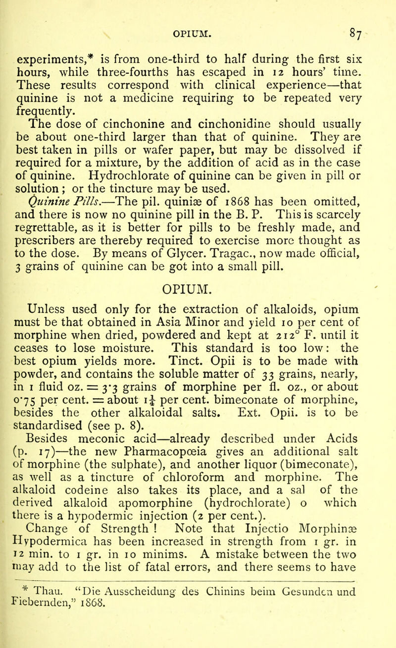 experiments,* is from one-third to half during the first six hours, while three-fourths has escaped in 12 hours' time. These results correspond with clinical experience—that quinine is not a medicine requiring to be repeated very frequently. The dose of cinchonine and cinchonidine should usually be about one-third larger than that of quinine. They are best taken in pills or wafer paper, but may be dissolved if required for a mixture, by the addition of acid as in the case of quinine. Hydrochlorate of quinine can be given in pill or solution ; or the tincture may be used. Quinine Pills.—The pil. quiniae of 1868 has been omitted, and there is now no quinine pill in the B. P. This is scarcely regrettable, as it is better for pills to be freshly made, and prescribers are thereby required to exercise more thought as to the dose. By means of Glycer. Tragac, now made official, 3 grains of quinine can be got into a small pill. OPIUM. Unless used only for the extraction of alkaloids, opium must be that obtained in Asia Minor and yield 10 per cent of morphine when dried, powdered and kept at 212° F. until it ceases to lose moisture. This standard is too low: the best opium yields more. Tinct. Opii is to be made with powder, and contains the soluble matter of 33 grains, nearly, in I fluid oz. = 3*3 grains of morphine per fl. oz., or about 0*75 per cent. = about ij per cent, bimeconate of morphine, besides the other alkaloidal salts. Ext. Opii. is to be standardised (see p. 8). Besides meconic acid—already described under Acids (p. 17)—the new Pharmacopoeia gives an additional salt of morphine (the sulphate), and another liquor (bimeconate), as well as a tincture of chloroform and morphine. The alkaloid codeine also takes its place, and a sal of the derived alkaloid apomorphine (hydrochlorate) o which there is a hypodermic injection (2 per cent.). Change of Strength ! Note that Injectio Morphinas Hypodermica has been increased in strength from i gr. in 12 min. to I gr. in 10 minims. A mistake between the two niay add to the list of fatal errors, and there seems to have Thau. Die Ausscheidung des Chinins beim Gesundcn und Fiebernden, 1868.