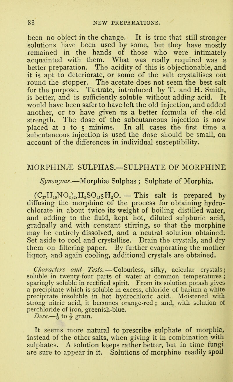 been no object in the change. It is true that still stronger solutions have been used by some, but they have mostly remained in the hands of those who were intimately acquainted with them. What was really required was a better preparation. The acidity of this is objectionable, and it is apt to deteriorate, or some of the salt crystallises out round the stopper. The acetate does not seem the best salt for the purpose. Tartrate, introduced by T. and H. Smith, is better, and is sufficiently soluble without adding acid. It would have been safer to have left the old injection, and added another, or to have given us a better formula of the old strength. The dose of the subcutaneous injection is now placed at I to 5 minims. In all cases the first time a subcutaneous injection is used the dose should be small, on account of the differences in individual susceptibility. MORPHINE SULPHAS.—SULPHATE OF MORPHINE Synonyms,—Morphise Sulphas ; Sulphate of Morphia. (Ci7Hi9N03)2,H2S04,5H20. — This salt is prepared by diffusing the morphine of the process for obtaining hydro- chlorate in about twice its weight of boiling distilled water, and adding to the fluid, kept hot, diluted sulphuric acid, gradually and with constant stirring, so that the morphine may be entirely dissolved, and a neutral solution obtained. Set aside to cool and crystallise. Drain the crystals, and dry them on filtering paper. By further evaporating the mother liquor, and again cooling, additional crystals are obtained. Characters and Tests, — Colourless, silky, acicular crystals; soluble in twenty-four parts of water at common temperatures ; sparingly soluble in rectified spirit. From its solution potash gives a precipitate which is soluble in excess, chloride of barium a white precipitate insoluble in hot hydrochloric acid. Moistened with strong nitric acid, it becomes orange-red ; and, with solution of perchloride of iron, greenish-blue. Dose.—\ to J grain. It seems more natural to prescribe sulphate of morphia, instead of the other salts, when giving it in combination with sulphates. A solution keeps rather better, but in time fungi are sure to appear in it. Solutions of morphine readily spoil