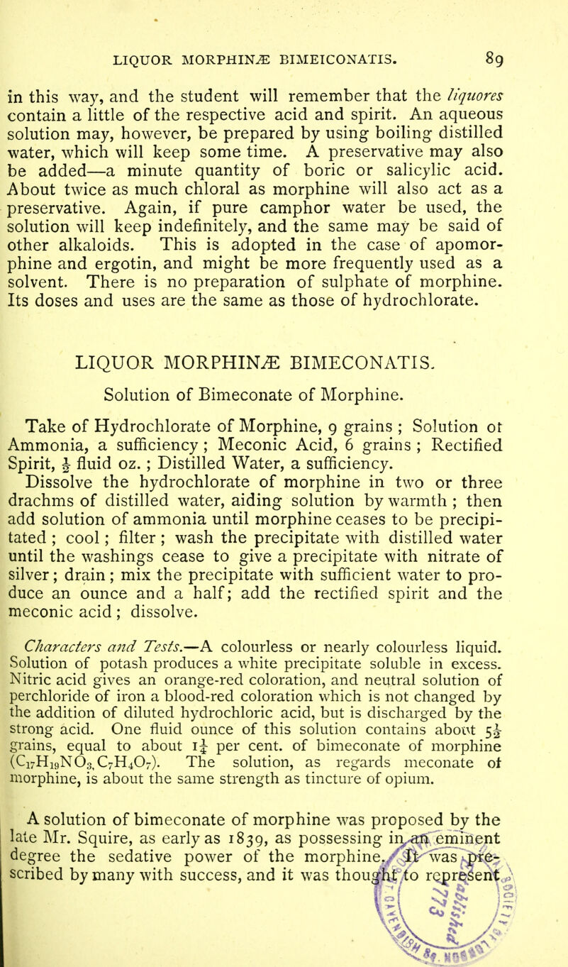 in this way, and the student will remember that the Uqiiores contain a little of the respective acid and spirit. An aqueous solution may, however, be prepared by using boiling distilled water, which will keep some time. A preservative may also be added—a minute quantity of boric or salicylic acid. About twice as much chloral as morphine will also act as a preservative. Again, if pure camphor water be used, the solution will keep indefinitely, and the same may be said of other alkaloids. This is adopted in the case of apomor- phine and ergotin, and might be more frequently used as a solvent. There is no preparation of sulphate of morphine. Its doses and uses are the same as those of hydrochlorate. LIQUOR MORPHINiE BIMECONATIS. Solution of Bimeconate of Morphine. Take of Hydrochlorate of Morphine, 9 grains ; Solution ot Ammonia, a sufficiency ; Meconic Acid, 6 grains ; Rectified Spirit, J fluid oz.; Distilled Water, a sufficiency. Dissolve the hydrochlorate of morphine in two or three drachms of distilled water, aiding solution by warmth ; then add solution of ammonia until morphine ceases to be precipi- tated ; cool; filter; wash the precipitate with distilled water until the washings cease to give a precipitate with nitrate of silver; drain; mix the precipitate with sufficient water to pro- duce an ounce and a half; add the rectified spirit and the meconic acid; dissolve. Characters and Tests.—A colourless or nearly colourless liquid. Solution of potash produces a white precipitate soluble in excess. Nitric acid gives an orange-red coloration, and neutral solution of perchloride of iron a blood-red coloration which is not changed by the addition of diluted hydrochloric acid, but is discharged by the strong acid. One fluid ounce of this solution contains aboi\t grains, equal to about \\ per cent, of bimeconate of morphine (Ci7Hi9N03,C7H407). The solution, as regards meconate ot morphine, is about the same strength as tincture of opium. A solution of bimeconate of morphine was proposed by the late Mr. Squire, as early as 1839, as possessing ii]^^ eminent degree the sedative power of the morphine./iKw^ scribed by many with success, and it was thoumt^to represent