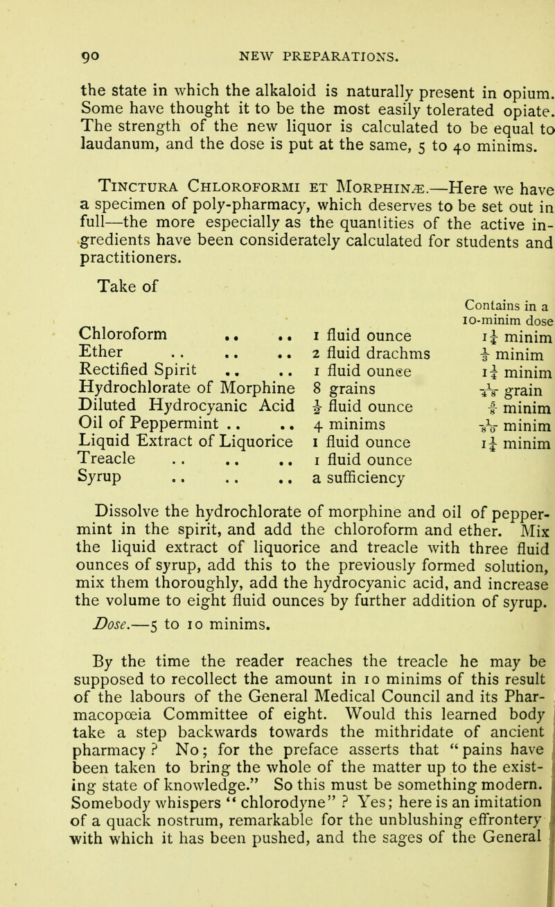 the State in which the alkaloid is naturally present in opium. Some have thought it to be the most easily tolerated opiate. The strength of the new liquor is calculated to be equal to laudanum, and the dose is put at the same, 5 to 40 minims. TiNCTURA Chloroformi et Morphin^.—Here we have a specimen of poly-pharmacy, which deserves to be set out in full—the more especially as the quantities of the active in- gredients have been considerately calculated for students and practitioners. Take of Chloroform .. Ether Rectified Spirit Hydrochlorate of Morphine Diluted Hydrocyanic Acid Oil of Peppermint .. Liquid Extract of Liquorice Treacle Syrup 1 fluid ounce 2 fluid drachms I fluid ounee 8 grains i fluid ounce 4 minims I fluid ounce I fluid ounce a sufficiency Contains in a lo-minim dose li minim T minim li minim 4V grain f minim sV minim li minim Dissolve the hydrochlorate of morphine and oil of pepper- mint in the spirit, and add the chloroform and ether. Mix the liquid extract of liquorice and treacle with three fluid ounces of syrup, add this to the previously formed solution, mix them thoroughly, add the hydrocyanic acid, and increase the volume to eight fluid ounces by further addition of syrup. Dose.—5 to 10 minims. By the time the reader reaches the treacle he may be supposed to recollect the amount in 10 minims of this result of the labours of the General Medical Council and its Phar- macopoeia Committee of eight. Would this learned body take a step backwards towards the mithridate of ancient pharmacy ? No; for the preface asserts that pains have been taken to bring the whole of the matter up to the exist- ing state of knowledge. So this must be something modern. Somebody whispers ** chlorodyne ? Yes; here is an imitation of a quack nostrum, remarkable for the unblushing eff'rontery with which it has been pushed, and the sages of the General