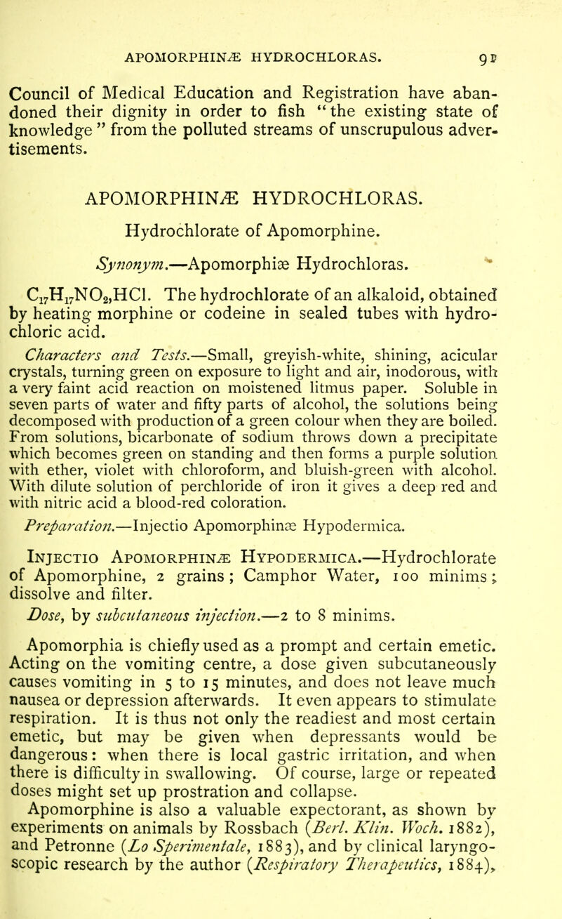 APOMORPHIN^ HYDROCHLORAS. Council of Medical Education and Registration have aban- doned their dignity in order to fish **the existing state of knowledge  from the polluted streams of unscrupulous adver- tisements. APOMORPHIN.?: HYDROCHLORAS. Hydrochlorate of Apomorphine. Synonym,—Apomorphiae Hydrochloras. Ci7Hi7N02,HCl. The hydrochlorate of an alkaloid, obtained by heating morphine or codeine in sealed tubes with hydro- chloric acid. Characters and Tests.—Small, greyish-white, shining, acicular crystals, turning green on exposure to light and air, inodorous, with a very faint acid reaction on moistened litmus paper. Soluble in seven parts of water and fifty parts of alcohol, the solutions being decomposed with production of a green colour when they are boiled. From solutions, bicarbonate of sodium throws down a precipitate which becomes green on standing and then forms a purple solution with ether, violet with chloroform, and bluish-green with alcohol. With dilute solution of perchloride of iron it gives a deep red and with nitric acid a blood-red coloration. Preparation.—Injectio Apomorphine Hypodermica. Injectio Apomorphine Hypodermica.—Hydrochlorate of Apomorphine, 2 grains; Camphor Water, 100 minims; dissolve and filter. Dose^ by subcutaneous injection.—2 to 8 minims. Apomorphia is chiefly used as a prompt and certain emetic. Acting on the vomiting centre, a dose given subcutaneously causes vomiting in 5 to 15 minutes, and does not leave much nausea or depression afterwards. It even appears to stimulate respiration. It is thus not only the readiest and most certain emetic, but may be given when depressants would be dangerous: when there is local gastric irritation, and when there is difficulty in swallowing. Of course, large or repeated doses might set up prostration and collapse. Apomorphine is also a valuable expectorant, as shown by experiments on animals by Rossbach {Bert. Klin. Woc/i. 1882), and Petronne {Lo Sperime^itale, 1883), and by clinical laryngo- scopic research by the author {Respiratory Therapeutics, 1884),
