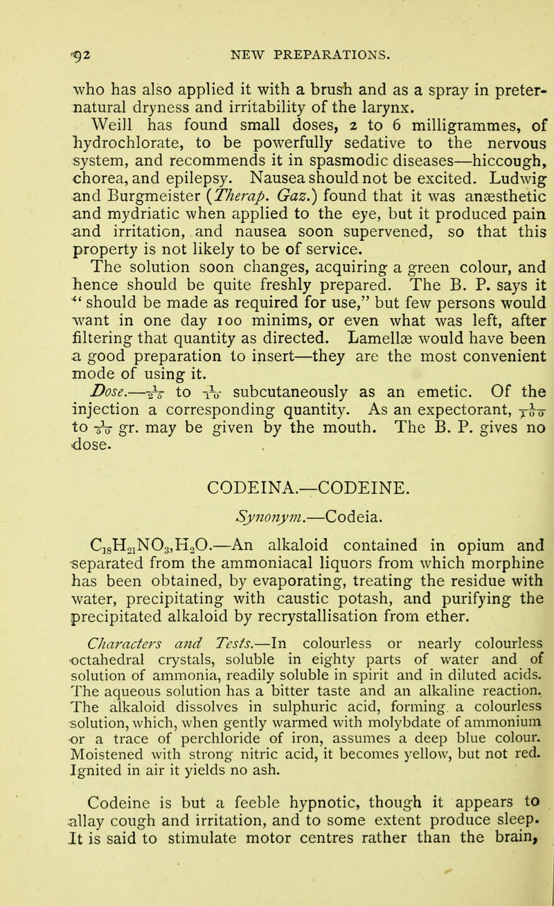 who has also applied it with a brush and as a spray in preter- natural dryness and irritability of the larynx. Weill has found small doses, 2 to 6 milligrammes, of liydrochlorate, to be powerfully sedative to the nervous system, and recommends it in spasmodic diseases—hiccough, chorea, and epilepsy. Nausea should not be excited. Ludwig and Burgmeister {Therap, Gaz,) found that it was anaesthetic and mydriatic when applied to the eye, but it produced pain and irritation, and nausea soon supervened, so that this property is not likely to be of service. The solution soon changes, acquiring a green colour, and hence should be quite freshly prepared. The B. P. says it should be made as required for use,'' but few persons would w^ant in one day 100 minims, or even what was left, after filtering that quantity as directed. Lamellae would have been a good preparation to insert—they are the most convenient mode of using it. Dose.—2V to 1-0- subcutaneously as an emetic. Of the injection a corresponding quantity. As an expectorant, yJo- to -5V gr. may be given by the mouth. The B. P. gives no <lose. CODEINA.—CODEINE. Synoiiym,—Codeia. Ci8H2iN03,K20.—An alkaloid contained in opium and •separated from the ammoniacal liquors from which morphine has been obtained, by evaporating, treating the residue with water, precipitating with caustic potash, and purifying the precipitated alkaloid by recrystallisation from ether. Characters a7id Tests.—In colourless or nearly colourless octahedral crystals, soluble in eighty parts of water and of solution of ammonia, readily soluble in spirit and in diluted acids. The aqueous solution has a bitter taste and an alkaline reaction. The alkaloid dissolves in sulphuric acid, forming, a colourless solution, which, when gently warmed with molybdate of ammonium or a trace of perchloride of iron, assumes a deep blue colour. Moistened with strong nitric acid, it becomes yellow, but not red. Ignited in air it yields no ash. Codeine is but a feeble hypnotic, though it appears to allay cough and irritation, and to some extent produce sleep. It is said to stimulate motor centres rather than the brain,