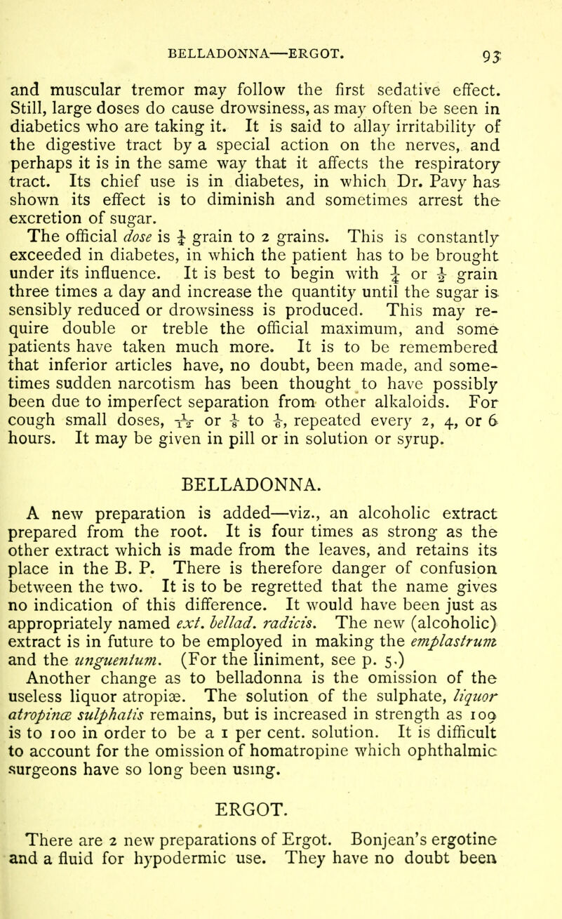 BELLADONNA—ERGOT. 95 and muscular tremor may follow the first sedative effect. Still, large doses do cause drowsiness, as may often be seen in diabetics who are taking it. It is said to allay irritability of the digestive tract by a special action on the nerves, and perhaps it is in the same way that it affects the respiratory tract. Its chief use is in diabetes, in which Dr. Pavy has shown its effect is to diminish and sometimes arrest the excretion of sugar. The official dose is \ grain to 2 grains. This is constantly exceeded in diabetes, in which the patient has to be brought under its influence. It is best to begin with J or |- grain three times a day and increase the quantity until the sugar is sensibly reduced or drowsiness is produced. This may re- quire double or treble the official maximum, and some patients have taken much more. It is to be remembered that inferior articles have, no doubt, been made, and some- times sudden narcotism has been thought to have possibly been due to imperfect separation from other alkaloids. For cough small doses, iV or \ to i, repeated every 2, 4, or 6 hours. It may be given in pill or in solution or syrup. BELLADONNA. A new preparation is added—viz., an alcoholic extract prepared from the root. It is four times as strong as the other extract which is made from the leaves, and retains its place in the B. P. There is therefore danger of confusion between the two. It is to be regretted that the name gives no indication of this difference. It would have been just as appropriately named ext, hellad. radkis. The new (alcoholic) extract is in future to be employed in making the eviplastrum and the tinguenhm. (For the liniment, see p. 5,) Another change as to belladonna is the omission of the useless liquor atropiae. The solution of the sulphate, liquor ati'opi7i(E sulphatis remains, but is increased in strength as 109 is to 100 in order to be a i per cent, solution. It is difficult to account for the omission of homatropine which ophthalmic .surgeons have so long been usmg. ERGOT. There are 2 new preparations of Ergot. Bonjean's ergotine and a fluid for hypodermic use. They have no doubt been