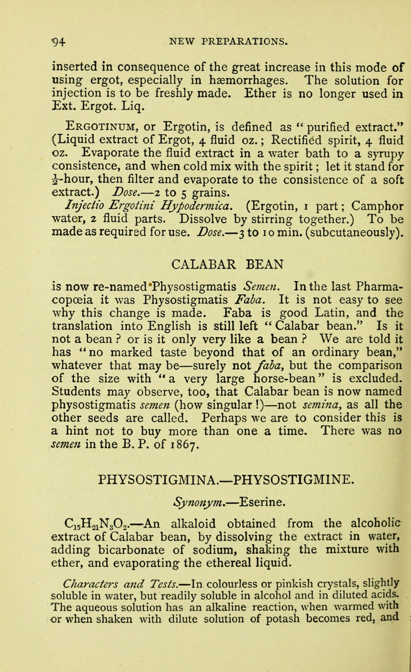 inserted in consequence of the great increase in this mode of using ergot, especially in haemorrhages. The solution for injection is to be freshly made. Ether is no longer used in Ext. Ergot. Liq. Ergotinum, or Ergotin, is defined as purified extract.'* (Liquid extract of Ergot, 4 fluid oz.; Rectified spirit, 4 fluid oz. Evaporate the fluid extract in a water bath to a syrupy consistence, and when cold mix with the spirit; let it stand for J-hour, then filter and evaporate to the consistence of a soft extract.) Dose,—2 to 5 grains. Injeciio Ergotini Hypodermica, (Ergotin, i part; Camphor water, 2 fluid parts. Dissolve by stirring together.) To be made as required for use. Dose,—3 to i o min. (subcutaneously). CALABAR BEAN is now re-namedThysostigmatis Semen. In the last Pharma- copoeia it was Physostigmatis Faba. It is not easy to see why this change is made. Faba is good Latin, and the translation into English is still left Calabar bean.*' Is it not a bean } or is it only very like a bean } We are told it has no marked taste beyond that of an ordinary bean,'* whatever that may be—surely not fdba^ but the comparison of the size with a very large horse-bean is excluded. Students may observe, too, that Calabar bean is now named physostigmatis semen (how singular !)—not semina, as all the other seeds are called. Perhaps we are to consider this is a hint not to buy more than one a time. There was no ^emen in the B. P. of 1867. PHYSOSTIGMINA.—PHYSOSTIGMINE. Synonym.—Eserine. C15H21N3O2.—An alkaloid obtained from the alcoholic extract of Calabar bean, by dissolving the extract in water, adding bicarbonate of sodium, shaking the mixture with ether, and evaporating the ethereal liquid. Characters and Tests.—In colourless or pinkish crystals, slightly soluble in water, but readily soluble in alcohol and in diluted acids. The aqueous solution has an alkaline reaction, when warmed with or when shaken with dilute solution of potash becomes red, and